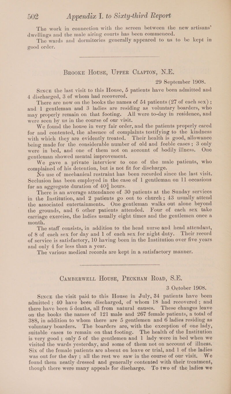 The work in connection with the screen between the new artisans’ dwellings and the male airing courts has been commenced. The wards and dormitories generally appeared to us to be kept in good order. Brooke House, Upper Clapton, N.E. 29 September 1908. Since the last visit to this House, 5 patients have been admitted and 4 discharged, 3 of whom had recovered. There are now on the books the names of 54 patients (27 of each sex) ; and 1 gentleman and 3 ladies are residing as voluntary boarders, who may properly remain on that footing. All were to-day in residence, and were seen by us in the course of our visit. We found the house in very fair order, and the patients properly cared for and contented, the absence of complaints testifying to the kindness with which they are evidently treated. Their health is good, allowance being made for the considerable number of old and feeble cases ; 3 only were in bed, and one of them not on account of bodily illness. One gentleman showed mental improvement. We gave a private interview to one of the male patients, who complained of his detention, but is not fit for discharge. No use of mechanical restraint has been recorded since the last visit. Seclusion has been employed in the case of 1 gentleman on 11 occasions for an aggregate duration of 40^| hours, There is an average attendance of 30 patients at the Sunday services in the Institution, and 2 patients go out to church ; 43 usually attend the associated entertainments. One gentleman walks out alone beyond the grounds, and 6 other patients attended. Four of each sex take carriage exercise, the ladies usually eight times and the gentlemen once a month. The staff consists, in addition to the head nurse and head attendant, of 8 of each sex for day and 1 of each sex for night duty. Their record of service is satisfactory, 10 having been in the Institution over five years and only 4 for less than a year. The various medical records are kept in a satisfactory manner. Camberwell House, Peckham Road, S.E. 3 October 1908. Since the visit paid to this House in July, 34 patients have been admitted ; 40 have been discharged, of whom 18 had recovered ; and there have been 5 deaths, all from natural causes. These changes leave on the books the names of 121 male and 267 female patients, a total of 388, in addition to whom there are 5 gentlemen and 6 ladies residing as voluntary boarders. The boarders are, with the exception of one lady, suitable cases to remain on that footing. The health of the Institution is very good ; only 5 of the gentlemen and 1 lady were in bed when we visited the wards yesterday, and some of them not on account of illness. Six of the female patients are absent on leave or trial, and 1 of the ladies was out for the day ; all the rest we saw in the course of our visit. We found them neatly dressed and generally contented with their treatment, though there were many appeals for discharge. To two of the ladies we