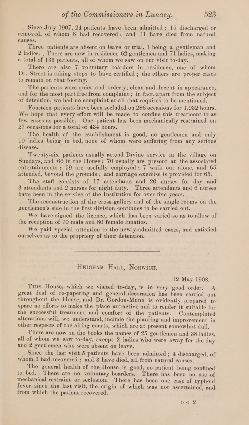 Since July 1907, 24 patients have been admitted ; 15 discharged or removed, of whom 8 had recovered ; and 11 have died from natural causes. Three patients are absent on leave or trial, 1 being a gentleman and 2 ladies. . There are now in residence 62 gentlemen and 71 ladies, making a total of 133 patients, all of whom we saw on our visit to-day. There are also 7 voluntary boarders in residence, one of whom Dr. Street is taking steps to have certified ; the others are proper cases to remain on that footing. The patients were quiet and orderly, clean and decent in appearance, and for the most part free from complaint; in fact, apart from the subject of detention, we had no complaint at all that requires to be mentioned. Fourteen patients have been secluded on 286 occasions for 1,932 hours. We hope that every effort will be made to confine this treatment to as few cases as possible. One patient has been mechanically restrained on 27 occasions for a total of 434 hours. The health of the establishment is good, no gentlemen and only 10 ladies being in bed, none of whom were suffering from any serious disease. Twenty-six patients usually attend Divine service in the village on Sundays, and 66 in the House ; 70 usually are present at the associated entertainments ; 59 are usefully employed ; 7 walk out alone, and 65 attended, beyond the grounds ; and carriage exercise is provided for 65. The staff consists of 17 attendants and 20 nurses for day and 3 attendants and 2 nurses for night duty. Three attendants and 6 nurses have been in the service of the Institution for over five vears. %/ The reconstruction of the cross gallery and of the single rooms on the gentlemen’s side in the first division continues to be carried out. We have signed the licence, which has been varied so as to allow of the reception of 70 male and 80 female lunatics. We paid special attention to the newly-admitted cases, and satisfied ourselves as to the propriety of their detention. Heigham Hall, Norwich, 12 May 1908. This House, which we visited to-day, is in very good order. A great deal of re-papering and general decoration has been carried out throughout the House, and Dr. Grordon-Munn is evidently prepared to spare no efforts to make the place attractive and to render it suitable for the successful treatment and comfort of the patients. Contemplated alterations will, we understand, include the planting and improvement in other respects of the airing courts, which are at present somewhat dull. There are now on the books the names of 25 gentlemen and 38 ladies, all of whom we saw to-day, except 2 ladies who were away for the day and 2 gentlemen who were absent on leave. Since the last visit 5 patients have been admitted ; 4 discharged, of whom 3 had recovered ; and 3 have died, all from natural causes. The general health of the House is good, no patient being confined to bed. There are no voluntary boarders. There has been no use of mechanical restraint or seclusion. There has been one case of typhoid fever since the last visit, the origin of which was not ascertained, and from which the patient recovered, o o 2