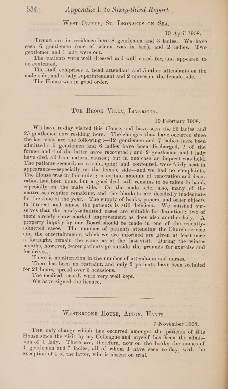 West Cliffe, St. Leonards on Sea. 10 April 1908. There are in residence here 8 gentlemen and 3 ladies. We have seen 6 gentlemen (one of whom was in bed), and 2 ladies. Two gentlemen and 1 lady were out. The patients were well dressed and well cared for, and appeared to be contented. The staff comprises a head attendant, and 5 other attendants on the male side, and a lady superintendent and 2 nurses on the female side. The House was in good order. Tue Brook Villa, Liverpool. 10 February 1908. We have to-day visited this House, and have seen the 25 ladies and 25 gentlemen now residing here. The changes that have occurred since the last visit are the following :—12 gentlemen and 7 ladies have been admitted ; 5 gentlemen and 6 ladies have been discharged, 2 of the former and 4 of the latter have recovered ; and 2 gentlemen and 1 lady have died, all from natural causes ; but in one case an inquest was held. The patients seemed, as a rule, quiet and contented, were fairly neat in appearance especially on the female side—and we had no complaints. The House was in fair order ; a certain amount of renovation and deco¬ ration had been done, but a good deal still remains to be taken in hand, especially on the male side. On the male side, also, many of the mattresses require remaking, and the blankets are decidedly inadequate for the time of the year. The supply of books, papers, and other objects to interest and amuse the patients is still deficient. We satisfied our¬ selves that the newly-admitted cases are suitable for detention ; two of them already show marked improvement, as does also another lady. A property inquiry by our Board should be made in one of the recently- admitted eases. The number of patients attending the Church service and the entertainments, which we are informed are given at least once a fortnight, remain the same as at the last visit. During the winter months, however, fewer patients go outside the grounds for exercise and for drives. I here is no alteration in the number of attendants and nurses. There has been no restraint, and only 2 patients have been secluded for 21 hours, spread over 5 occasions* The medical records were very well kept. We have signed the licence. Westbrooke House, Alton, Hants. 7 November 1908. I he only change which has occurred amongst the patients of this House since the visit, by my Colleague and myself has been the admis¬ sion of 1 lady. I here are, therefore, now on the books the names of 4 gentlemen and i ladies, all of whom I have seen to-day, with the exception of 1 of the latter, who is absent on trial.