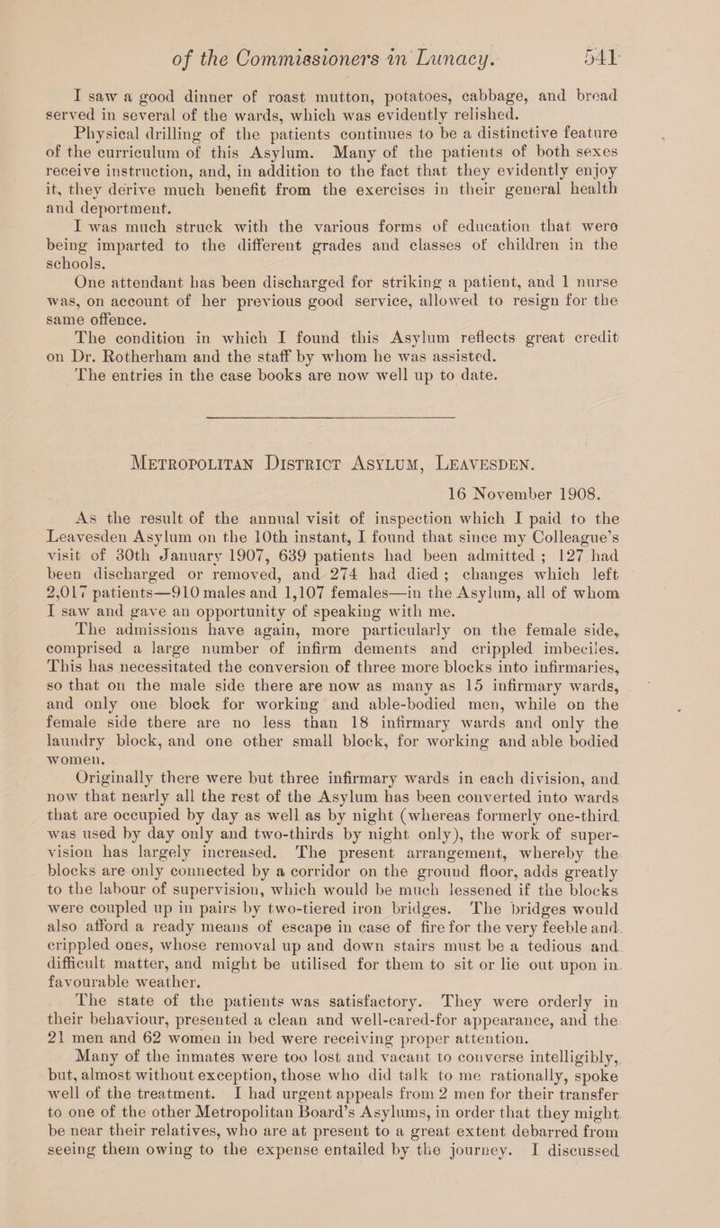 I saw a good dinner of roast mutton, potatoes, cabbage, and bread served in several of the wards, which was evidently relished. Physical drilling of the patients continues to be a distinctive feature of the curriculum of this Asylum. Many of the patients of both sexes receive instruction, and, in addition to the fact that they evidently enjoy it, they derive much benefit from the exercises in their general health and deportment. I was much struck with the various forms of education that were being imparted to the different grades and classes of children in the schools. One attendant has been discharged for striking a patient, and 1 nurse was, on account of her previous good service, allowed to resign for the same offence. The condition in which I found this Asylum reflects great credit on Dr. Rotherham and the staff by whom he was assisted. The entries in the case books are now well up to date. Metropolitan District Asylum, Leayesden. 16 November 1908. As the result of the annual visit of inspection which I paid to the Leavesden Asylum on the 10th instant, I found that since my Colleague’s visit of 30th January 1907, 639 patients had been admitted ; 127 had been discharged or removed, and 274 had died ; changes which left 2,017 patients—910 males and 1,107 females—in the Asylum, all of whom I saw and gave an opportunity of speaking with me. The admissions have again, more particularly on the female side,, comprised a large number of infirm dements and crippled imbeciles. This has necessitated the conversion of three more blocks into infirmaries, so that on the male side there are now as many as 15 infirmary wards, and only one block for working and able-bodied men, while on the female side there are no less than 18 infirmary wards and only the laundry block, and one other small block, for working and able bodied women. Originally there were but three infirmary wards in each division, and now that nearly all the rest of the Asylum has been converted into wards that are occupied by day as well as by night (whereas formerly one-third was used by day only and two-thirds by night only), the work of super¬ vision has largely increased. The present arrangement, whereby the blocks are only connected by a corridor on the grouud floor, adds greatly to the labour of supervision, which would be much lessened if the blocks were coupled up in pairs by two-tiered iron bridges. The bridges would also afford a ready means of escape in case of fire for the very feeble and crippled ones, whose removal up and down stairs must be a tedious and difficult matter, and might be utilised for them to sit or lie out upon in. favourable weather. The state of the patients was satisfactory. They were orderly in their behaviour, presented a clean and well-cared-for appearance, and the 21 men and 62 women in bed were receiving proper attention. Many of the inmates wrere too lost and vacant to converse intelligibly,, but, almost without exception, those who did talk to me rationally, spoke well of the treatment. I had urgent appeals from 2 men for their transfer to one of the other Metropolitan Board’s Asylums, in order that they might be near their relatives, who are at present to a great extent debarred from seeing them owing to the expense entailed by the journey. I discussed