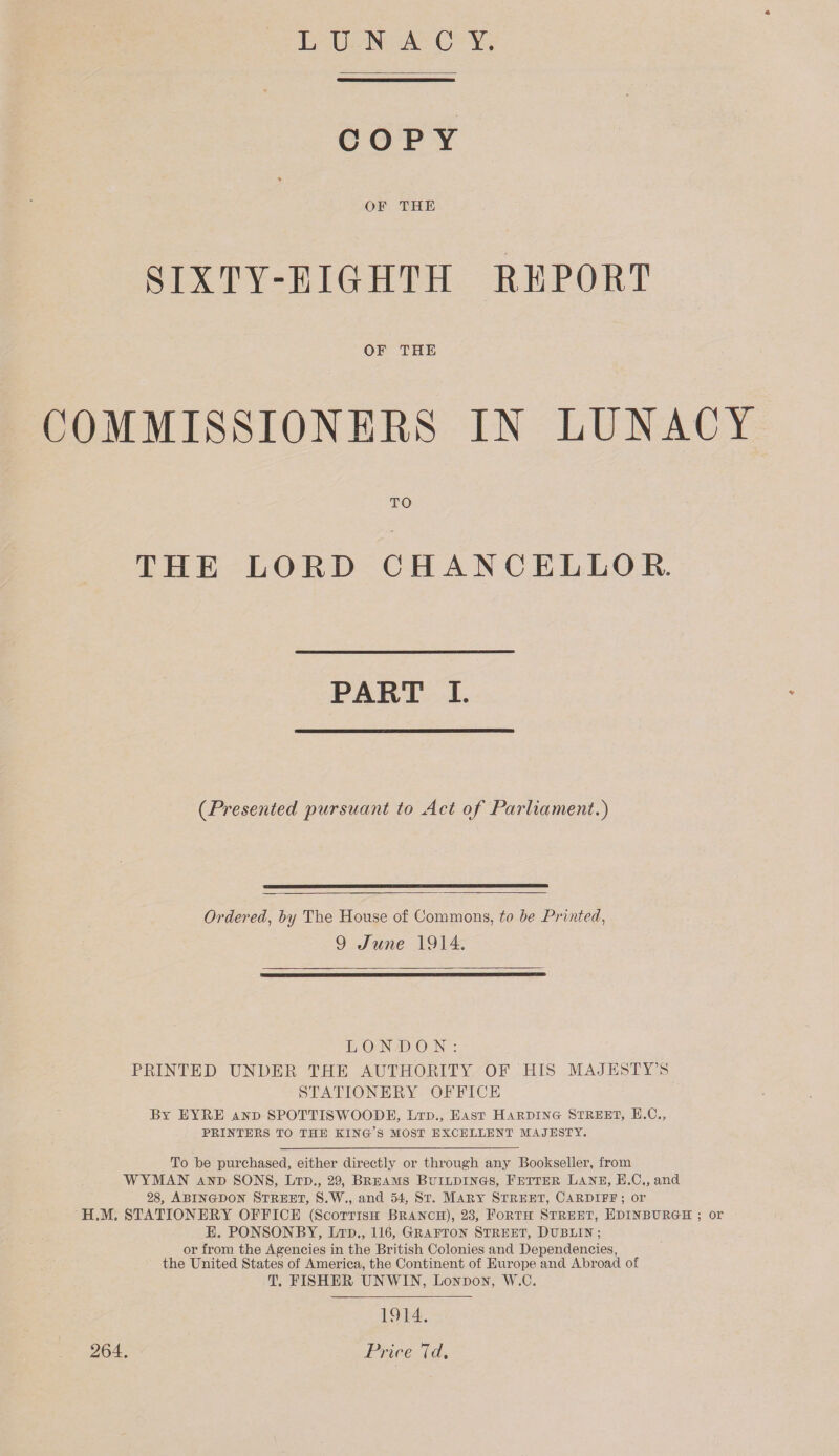 LUNACY COPY * OF THE SIXTY-EIGHTH REPORT OF THE COMMISSIONERS IN LUNACY TO THE LORD CHANCELLOR. PART I. (.Presented 'pursuant to Act of Parliament.) Ordered, by The House of Commons, to be Printed, 9 June 1914. LONDON: PRINTED UNDER THE AUTHORITY OF HIS MAJESTY’S STATIONERY OFFICE By EYRE and SPOTTISWOODE, Ltd., East Harding Street, E.C., PRINTERS TO THE KING’S MOST EXCELLENT MAJESTY. To he purchased, either directly or through any Bookseller, from WYMAN and SONS, Ltd., 29, Breams Buildings, Fetter Lane, E.C., and 28, Abingdon Street, S.W., and 54, St. Mary Street, Cardife ; or H.M. STATIONERY OFFICE (Scottish Branch), 23, Forth Street, Edinburgh ; or E. PONSONBY, Ltd., 116, Grafton Street, Dublin ; or from the Agencies in the British Colonies and Dependencies, the United States of America, the Continent of Europe and Abroad of T. FISHER UNWIN, London, W.C. 264. 1914. Price 7d.