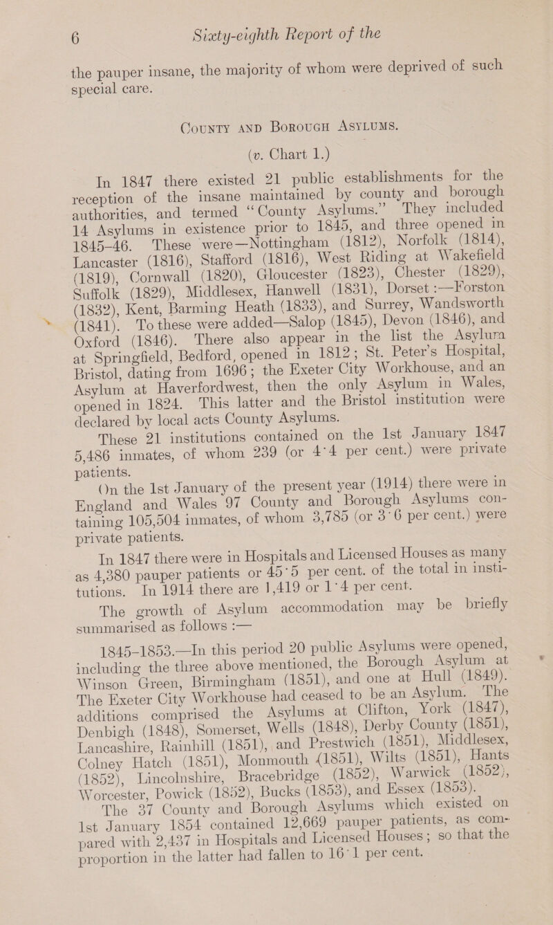 the pauper insane, the majority of whom were deprived of such special care. County and Borough Asylums. (v. Chart 1.) In 1847 there existed 21 public establishments foi the reception of the insane maintained by county and borough authorities, and termed “ County Asylums.” They included 14 Asylums in existence prior to 1845, and three opened in 1845-46. These were—Nottingham (1812), Norfolk (1814) Lancaster (1816), Stafford (1816), West mding at Wakefield (1819) Cornwall (1820), Gloucester (1823), Chester (1829), Suffolk (1829), Middlesex, Hanwell (1831), Dorset: lorston (1832) Kent, Banning Heath (1833), and Surrey, Wandsworth (1841) To these were added—Salop (1845), Devon (1846), and Oxford (1846). There also appear in the list the Asylum at Springfield, Bedford, opened in 1812; St. Peters Hospital, Bristol, dating from 1696; the Exeter City Workhouse, and an Asylum at Haverfordwest, then the only Asylum m Wales, opened in 1824. This latter and the Bristol institution were declared hv local acts County Asylums. These 21 institutions contained on the 1st January 1847 5,486 inmates, of whom 239 (or 4 4 per cent.) were private patients. .. , On the 1st January of the present year (1914) there were in England and Wales 97 County and Borough Asylums con¬ taining 105,504 inmates, of whom 3,785 (or 3'6 per cent.) were private patients. In 1847 there were in Hospitals and Licensed Houses as many as 4 380 pauper patients or 45'5 per cent, of the total m insti¬ tutions. In 1914 there are 1,419 or 1'4 per cent. The growth of Asylum accommodation may he briefly summarised as follows : 1845-1853.—In this period 20 public Asylums were opened, including the three above mentioned, the Borough Asylum at Winson Green, Birmingham (18ol), and one at Hull (184 J). The Exeter City Workhouse had ceased to be an Asylum lhe additions comprised the Asylums at Clifton, York 184 , Denbigh (1848), Somerset, Wells (1848), Derby County (1851), Lancashire, Rainhill (1851), and P)'e®tJ'Ubl°'JbsdtCklRSA Colney Hatch (1851), Monmouth <1851), Wilts (1851) Hmits (1852), Lincolnshire, Bracebridge (1852) Warwick tl8o2;, Worcester, Powick (1852), Bucks (1853), and Essex ( <- )• The 37 Countv and Borough Asylums which existed on 1st January 1854 contained 12,669 pauper patients, as com- pared with 2,437 in Hospitals and Licensed Houses ; so that the proportion in the latter had fallen to 16 1 per cent.