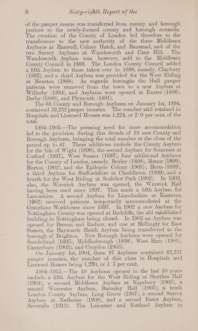 of the pauper insane was transferred from county and borough justices to the newly-formed county and borough councils. The creation of the County of London led therefore to the transference to the new authority of the three Middlesex Asylums at Hanwell, Colney Hatch, and Banstead, and of the two Surrey Asylums at Wandsworth and Cane Hill. The Wandsworth Asylum was, however, sold to the Middlesex County Council in 1889. The London County Council added a fifth Asylum to those taken over in 1888, namely, Claybury (1893), and a third Asylum was provided for the West Riding at Menston (1888). As regards boroughs the Hull pauper patients were removed from the town to a new Asylum at Willerby (1884), and Asylums were opened at Exeter (1886), Derby (1888), and Plymouth (1891). The 68 County and Borough Asylums on January 1st, 1894, contained 59,232 pauper inmates. The number still retained in Hospitals and Licensed Houses was 1,224, or 2'0 per cent, of the total. 1894-1903.—The pressing need for more accommodation led to the provision during this decade of 19 new County and Borough Asylums, bringing the total number at the close of the period up to 87. These additions include the County Asylum for the Isle of Wight (1896), the second Asylum for Somerset at Cotford (1897), West Sussex (1897), four additional Asylums for the County of London, namely, Bexley (1898), Manor (1899), Horton (1902), and the Epileptic Colony (1903); Herts (1899), a third Asylum for Staffordshire at Cheddleton (1899), and a fourth for the West Riding at Scalebor Park (1902). In 1902, also, the Winwick Asylum was opened, the Winwick Hall having been used since 1897. This made a fifth Asylum for Lancashire. A second Asylum for Lincolnshire at Kesteven (1902) received patients temporarily accommodated at the Grantham Workhouse since 1897. In 1902 a new Asylum for Nottingham County was opened at Radcliffe, the old established building in Nottingham being closed. In 1903 an Asylum was opened for Brecon and Radnor, and one at Hellingly for East Sussex, the Haywards Heath Asylum being transferred to the borough of Brighton. New Borough Asylums were opened for Sunderland (1895), Middlesbrough (1898), West Ham (1901), Canterbury (1903), and Croydon (1903). On January 1st, 1904, these 87 Asylums contained 82,237 pauper inmates, the number of this class in Hospitals and Licensed Houses being 1,230, or 1 * 5 per cent. 1904-1913.—The 10 Asylums opened in the last 10 years include a fifth Asylum for the West Riding at Storthes Hall (1904), a second Middlesex Asylum at Napsbury (1905), a second Worcester Asylum, Barnsley Hall (1907), a tenth London County ksylum, Long Grove (1907), a second Surrey Asylum at Netherne (1909), and a second Essex Asylum, Severalls (1913). The Leicester and Rutland Asylum in