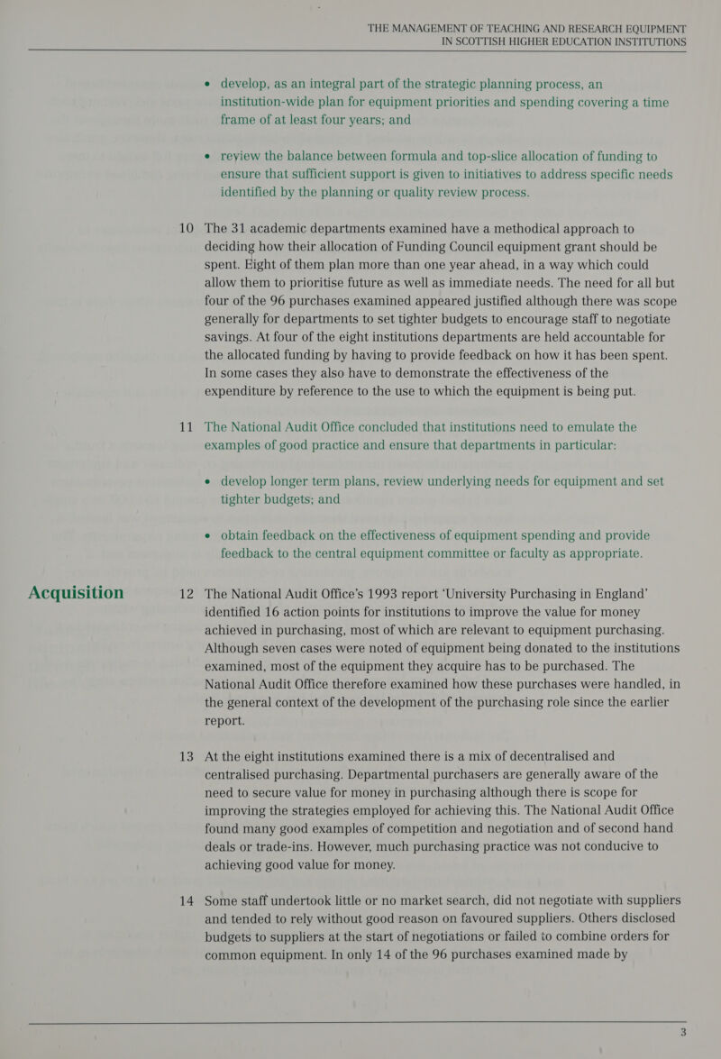 Acquisition 11 cls 13 14 THE MANAGEMENT OF TEACHING AND RESEARCH EQUIPMENT IN SCOTTISH HIGHER EDUCATION INSTITUTIONS e develop, as an integral part of the strategic planning process, an institution-wide plan for equipment priorities and spending covering a time frame of at least four years; and e reyiew the balance between formula and top-slice allocation of funding to ensure that sufficient support is given to initiatives to address specific needs identified by the planning or quality review process. deciding how their allocation of Funding Council equipment grant should be spent. Eight of them plan more than one year ahead, in a way which could allow them to prioritise future as well as immediate needs. The need for all but four of the 96 purchases examined appeared justified although there was scope generally for departments to set tighter budgets to encourage staff to negotiate savings. At four of the eight institutions departments are held accountable for the allocated funding by having to provide feedback on how it has been spent. In some cases they also have to demonstrate the effectiveness of the expenditure by reference to the use to which the equipment is being put. The National Audit Office concluded that institutions need to emulate the examples of good practice and ensure that departments in particular: e develop longer term plans, review underlying needs for equipment and set tighter budgets; and e obtain feedback on the effectiveness of equipment spending and provide feedback to the central equipment committee or faculty as appropriate. The National Audit Office’s 1993 report ‘University Purchasing in England’ identified 16 action points for institutions to improve the value for money achieved in purchasing, most of which are relevant to equipment purchasing. Although seven cases were noted of equipment being donated to the institutions examined, most of the equipment they acquire has to be purchased. The National Audit Office therefore examined how these purchases were handled, in the general context of the development of the purchasing role since the earlier report. At the eight institutions examined there is a mix of decentralised and centralised purchasing. Departmental purchasers are generally aware of the need to secure value for money in purchasing although there is scope for improving the strategies employed for achieving this. The National Audit Office found many good examples of competition and negotiation and of second hand deals or trade-ins. However, much purchasing practice was not conducive to achieving good value for money. Some staff undertook little or no market search, did not negotiate with suppliers and tended to rely without good reason on favoured suppliers. Others disclosed budgets to suppliers at the start of negotiations or failed to combine orders for common equipment. In only 14 of the 96 purchases examined made by 