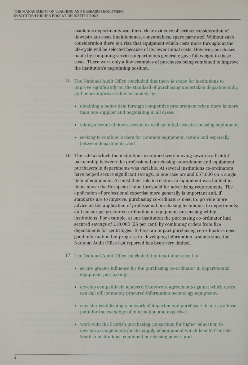 15 16 He's  academic departments was there clear evidence of serious consideration of downstream costs (maintenance, consumables, spare parts etc). Without such consideration there is a risk that equipment which costs more throughout the life-cycle will be selected because of its lower initial costs. However, purchases made by computing services departments generally gave full weight to these costs. There were only a few examples of purchases being combined to improve the institution’s negotiating position. The National Audit Office concluded that there is scope for institutions to improve significantly on the standard of purchasing undertaken departmentally, and hence improve value for money, by: e obtaining a better deal through competitive procurement when there is more than one supplier and negotiating in all cases; e taking account of down-stream as well as initial costs in choosing equipment; e seeking to combine orders for common equipment, within and especially between departments; and The rate at which the institutions examined were moving towards a fruitful partnership between the professional purchasing co-ordinator and equipment purchasers in departments was variable. At several institutions co-ordinators have helped secure significant savings, in one case around £57,000 on a single item of equipment. At most their role in relation to equipment was limited to items above the European Union threshold for advertising requirements. The application of professional expertise more generally is important and, if standards are to improve, purchasing co-ordinators need to: provide more advice on the application of professional purchasing techniques to departments; and encourage greater co-ordination of equipment purchasing within institutions. For example, at one institution the purchasing co-ordinator had secured savings of £10,000 (26 per cent) by combining orders from five departments for centrifuges. To have an impact purchasing co-ordinators need good information but progress in developing information systems since the National Audit Office last reported has been very limited. The National Audit Office concluded that institutions need to: e secure greater influence for the purchasing co-ordinator in departmental equipment purchasing; e develop competitively tendered framework agreements against which users can call off commonly procured information technology equipment; e consider establishing a network of departmental purchasers to act as a focal point for the exchange of information and expertise; e work with the Scottish purchasing consortium for higher education to develop arrangements for the supply of equipment which benefit from the Scottish institutions’ combined purchasing power; and