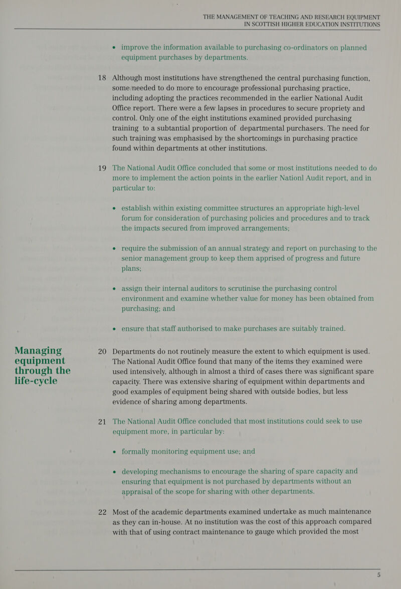 Managing equipment through the life-cycle 18 ig 20 21 oe THE MANAGEMENT OF TEACHING AND RESEARCH EQUIPMENT IN SCOTTISH HIGHER EDUCATION INSTITUTIONS e improve the information available to purchasing co-ordinators on planned equipment purchases by departments. Although most institutions have strengthened the central purchasing function, some /needed to do more to encourage professional purchasing practice, including adopting the practices recommended in the earlier National Audit Office report. There were a few lapses in procedures to secure propriety and control. Only one of the eight institutions examined provided purchasing training to a subtantial proportion of departmental purchasers. The need for such training was emphasised by the shortcomings in purchasing practice found within departments at other institutions. The National Audit Office concluded that some or most institutions needed to do more to implement the action points in the earlier Nation] Audit report, and in particular to: e establish within existing committee structures an appropriate high-level forum for consideration of purchasing policies and procedures and to track the impacts secured from improved arrangements; e require the submission of an annual strategy and report on purchasing to the senior management group to keep them apprised of progress and future plans; e assign their internal auditors to scrutinise the purchasing control environment and examine whether value for money has been obtained from purchasing; and e ensure that staff authorised to make purchases are suitably trained. Departments do not routinely measure the extent to which equipment is used. The National Audit Office found that many of the items they examined were used intensively, although in almost a third of cases there was significant spare capacity. There was extensive sharing of equipment within departments and good examples of equipment being shared with outside bodies, but less evidence of sharing among departments. The National Audit Office concluded that most institutions could seek to use equipment more, in particular by: e formally monitoring equipment use; and e developing mechanisms to encourage the sharing of spare capacity and ensuring that equipment is not purchased by departments without an appraisal of the scope for sharing with other departments. Most of the academic departments examined undertake as much maintenance as they can in-house. At no institution was the cost of this approach compared with that of using contract maintenance to gauge which provided the most 