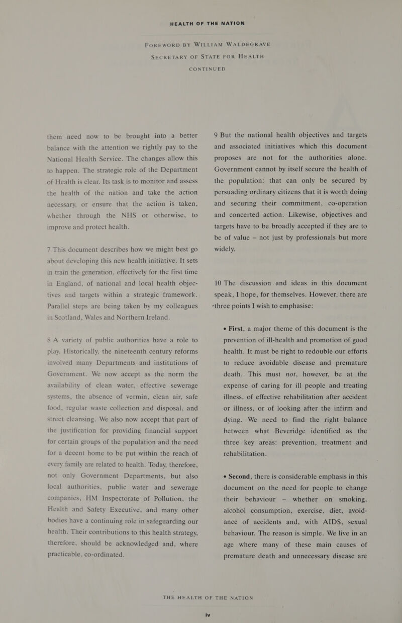 them need now to be brought into a better balance with the attention we rightly pay to the National Health Service. The changes allow this to happen. The strategic role of the Department of Health is clear. Its task is to monitor and assess the health of the nation and take the action necessary, or ensure that the action is taken, whether through the NHS or otherwise, to improve and protect health. 7 This document describes how we might best go about developing this new health initiative. It sets in train the generation, effectively for the first time in England, of national and local health objec- tives and targets within a strategic framework. Parallel steps are being taken by my colleagues in Scotland, Wales and Northern Ireland. 8 A variety of public authorities have a role to play. Historically, the nineteenth century reforms involved many Departments and institutions of Government. We now accept as the norm the availability of clean water, effective sewerage systems, the absence of vermin, clean air, safe food, regular waste collection and disposal, and street cleansing. We also now accept that part of the justification for providing financial support for certain groups of the population and the need for a decent home to be put within the reach of every family are related to health. Today, therefore, not only Government Departments, but also local authorities, public water and sewerage companies, HM Inspectorate of Pollution, the Health and Safety Executive, and many other bodies have a continuing role in safeguarding our health. Their contributions to this health strategy, therefore, should be acknowledged and, where practicable, co-ordinated. 9 But the national health objectives and targets and associated initiatives which this document proposes are not for the authorities alone. Government cannot by itself secure the health of the population: that can only be secured by persuading ordinary citizens that it is worth doing and securing their commitment, co-operation and concerted action. Likewise, objectives and targets have to be broadly accepted if they are to be of value — not just by professionals but more widely. 10 The discussion and ideas in this document speak, I hope, for themselves. However, there are e First, a major theme of this document is the prevention of ill-health and promotion of good health. It must be right to redouble our efforts to reduce avoidable disease and premature death. This must not, however, be at the expense of caring for ill people and treating illness, of effective rehabilitation after accident or illness, or of looking after the infirm and dying. We need to find the right balance between what Beveridge identified as the three key areas: prevention, treatment and rehabilitation. e Second, there is considerable emphasis in this document on the need for people to change their behaviour -— whether on_ smoking, alcohol consumption, exercise, diet, avoid- ance of accidents and, with AIDS, sexual behaviour. The reason is simple. We live in an age where many of these main causes of premature death and unnecessary disease are