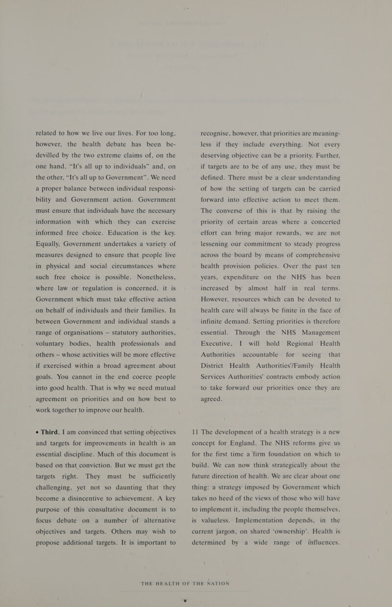 related to how we live our lives. For too long, however, the health debate has been be- devilled by the two extreme claims of, on the one hand, “It’s all up to individuals” and, on the other, “It’s all up to Government”. We need a proper balance between individual responsi- bility and Government action. Government must ensure that individuals have the necessary information with which they can exercise informed free choice. Education is the key. Equally, Government undertakes a variety of measures designed to ensure that people live in physical and social circumstances where such free choice is possible. Nonetheless, where law or regulation is concerned, it is Government which must take effective action on behalf of individuals and their families. In between Government and individual stands a range of organisations — statutory authorities, voluntary bodies, health professionals and others — whose activities will be more effective if exercised within a broad agreement about goals. You cannot in the end coerce people into good health. That is why we need mutual agreement on priorities and on how best to work together to improve our health. ¢ Third, I am convinced that setting objectives and targets for improvements in health is an essential discipline. Much of this document is based on that conviction. But we must get the targets right. They must be sufficiently challenging, yet not so daunting that they become a disincentive to achievement. A key purpose of this consultative document is to focus debate on a number of alternative objectives and targets. Others may wish to propose additional targets. It is important to recognise, however, that priorities are meaning- less if they include everything. Not every deserving objective can be a priority. Further, if targets are to be of any use, they must be defined. There must be a clear understanding of how the setting of targets can be carried forward into effective action to meet them. The converse of this is that by raising the priority of certain areas where a concerted effort can bring major rewards, we are not lessening our commitment to steady progress across the board by means of comprehensive health provision policies. Over the past ten years, expenditure on the NHS has been increased by almost half in real terms. However, resources which can be devoted to health care will always be finite in the face of infinite demand. Setting priorities is therefore essential. Through the NHS Management Executive, I will hold Regional Health Authorities accountable for seeing that District Health Authorities’/Family Health Services Authorities’ contracts embody action to take forward our priorities once they are agreed. 11 The development of a health strategy is a new concept for England. The NHS reforms give us for the first time a firm foundation on which to build. We can now think strategically about the future direction of health. We are clear about one thing: a strategy imposed by Government which takes no heed of the views of those who will have to implement it, including the people themselves, is valueless. Implementation depends, in the current jargon, on shared ‘ownership’. Health is determined by a wide range of influences.