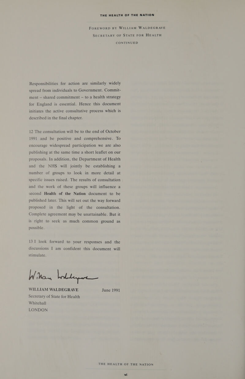 FOREWORD BY WILLIAM WALDEGRAVE SECRETARY OF STATE FOR HEALTH CONTINUED Responsibilities for action are similarly widely spread from individuals to Government. Commit- ment — shared commitment — to a health strategy for England is essential. Hence this document initiates the active consultative process which is described in the final chapter. 12 The consultation will be to the end of October 1991 and be positive and comprehensive. To encourage widespread participation we are also publishing at the same time a short leaflet on our proposals. In addition, the Department of Health and the NHS will jointly be establishing a number of groups to look in more detail at specific issues raised. The results of consultation and the work of these groups will influence a second Health of the Nation document to be published later. This will set out the way forward proposed in the light of the consultation. Complete agreement may be unattainable. But it is right to seek as much common ground as possible. 13 I look forward to your responses and the discussions I am confident this document will stimulate. W Worn WILLIAM WALDEGRAVE June 1991 Secretary of State for Health Whitehall LONDON THE HEALTH OF THE NATION