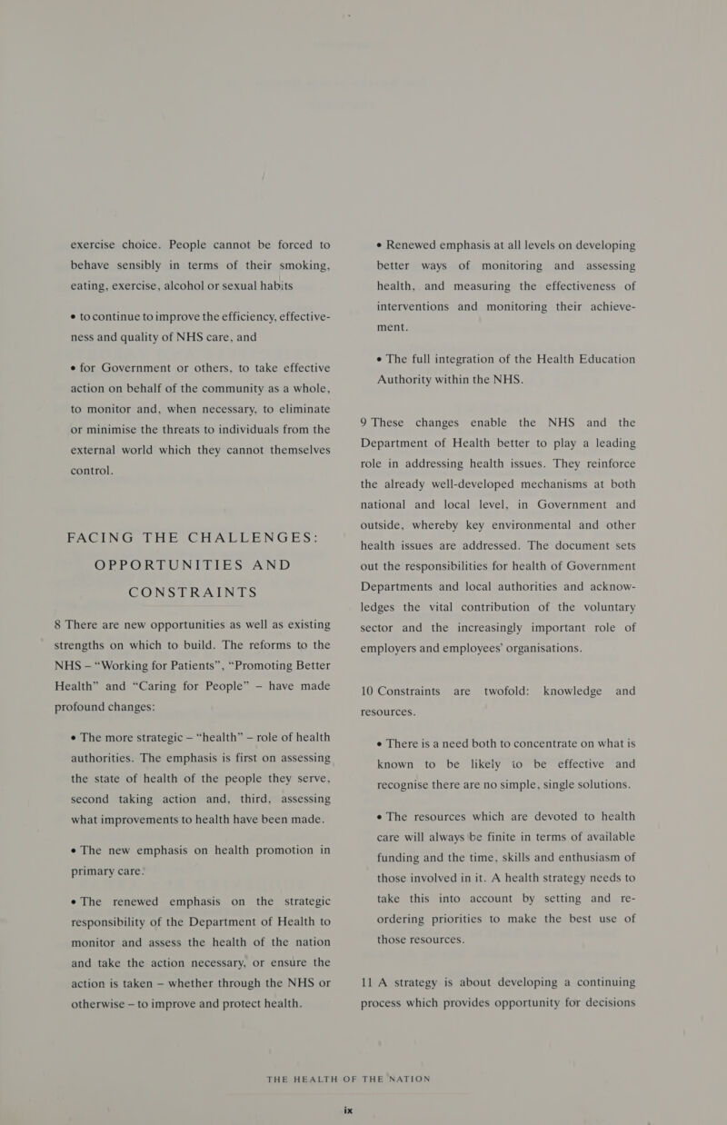 exercise choice. People cannot be forced to behave sensibly in terms of their smoking, eating, exercise, alcohol or sexual habits ¢ tocontinue to improve the efficiency, effective- ness and quality of NHS care, and e for Government or others, to take effective action on behalf of the community as a whole, to monitor and, when necessary, to eliminate or minimise the threats to individuals from the external world which they cannot themselves control. FACING THE CHALLENGES: OPPORTUNITIES AND CONSTRAINTS 8 There are new opportunities as well as existing strengths on which to build. The reforms to the NHS - “Working for Patients”, “Promoting Better Health” and “Caring for People” — have made profound changes: e The more strategic — “health” — role of health authorities. The emphasis is first on assessing the state of health of the people they serve, second taking action and, third, assessing what improvements to health have been made. e The new emphasis on health promotion in primary care. e The renewed emphasis on the strategic responsibility of the Department of Health to monitor and assess the health of the nation and take the action necessary, or ensure the action is taken — whether through the NHS or otherwise — to improve and protect health. e¢ Renewed emphasis at all levels on developing better ways of monitoring and assessing health, and measuring the effectiveness of interventions and monitoring their achieve- ment. e The full integration of the Health Education Authority within the NHS. the NHS and Department of Health better to play a leading 9 These changes enable the role in addressing health issues. They reinforce the already well-developed mechanisms at both national and local level, in Government and outside, whereby key environmental and other health issues are addressed. The document sets out the responsibilities for health of Government Departments and local authorities and acknow- ledges the vital contribution of the voluntary sector and the increasingly important role of employers and employees’ organisations. 10 Constraints twofold: and are knowledge resources. e There is a need both to concentrate on what is known to be likely io be effective and recognise there are no simple, single solutions. e The resources which are devoted to health care will always be finite in terms of available funding and the time, skills and enthusiasm of those involved in it. A health strategy needs to take this into account by setting and re- ordering priorities to make the best use of those resources. 11 A strategy is about developing a continuing process which provides opportunity for decisions
