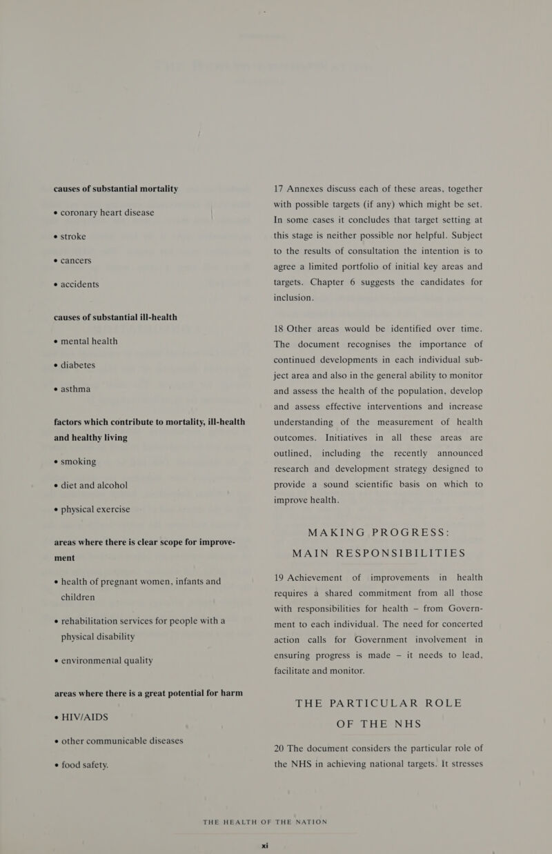 causes of substantial mortality ¢ coronary heart disease e stroke ¢ cancers e accidents causes of substantial ill-health e mental health e diabetes e asthma factors which contribute to mortality, ill-health and healthy living e smoking e diet and alcohol e physical exercise areas where there is clear scope for improve- ment e health of pregnant women, infants and children e rehabilitation services for people with a physical disability ¢ environmental quality areas where there is a great potential for harm e HIV/AIDS ¢ other communicable diseases ¢ food safety. 17 Annexes discuss each of these areas, together with possible targets (if any) which might be set. In some cases it concludes that target setting at this stage is neither possible nor helpful. Subject to the results of consultation the intention is to agree a limited portfolio of initial key areas and targets. Chapter 6 suggests the candidates for inclusion. 18 Other areas would be identified over time. The document recognises the importance of continued developments in each individual sub- ject area and also in the general ability to monitor and assess the health of the population, develop and assess effective interventions and increase understanding of the measurement of health Initiatives in all these areas outcomes. are outlined, including the recently announced research and development strategy designed to provide a sound scientific basis on which to improve health. MAKING PROGRESS: MAIN RESPONSIBILITIES 19 Achievement of improvements in_ health requires a shared commitment from all those with responsibilities for health — from Govern- ment to each individual. The need for concerted action calls for Government involvement in ensuring progress is made — it needs to lead, facilitate and monitor. THE PARTICULAR ROLE OFTHE NHS 20 The document considers the particular role of the NHS in achieving national targets. It stresses