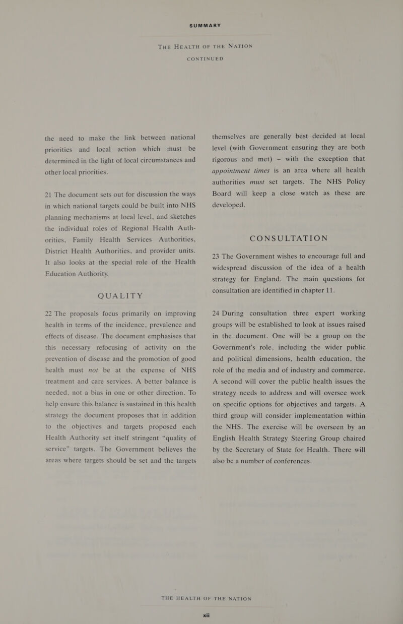 priorities and local action which must be determined in the light of local circumstances and other local priorities. 21 The document sets out for discussion the ways in which national targets could be built into NHS planning mechanisms at local level, and sketches the individual roles of Regional Health Auth- orities, Family Health Services Authorities, District Health Authorities, and provider units. It also looks at the special role of the Health Education Authority. OUADIEY 22 The proposals focus primarily on improving health in terms of the incidence, prevalence and effects of disease. The document emphasises that this necessary refocusing of activity on the prevention of disease and the promotion of good health must not be at the expense of NHS treatment and care services. A better balance is needed, not a bias in one or other direction. To help ensure this balance is sustained in this health strategy the document proposes that in addition to the objectives and targets proposed each Health Authority set itself stringent “quality of service” targets. The Government believes the areas where targets should be set and the targets level (with Government ensuring they are both rigorous and met) — with the exception that appointment times is an area where all health authorities must set targets. The NHS Policy Board will keep a close watch as these are developed. CONSULTATION 23 The Government wishes to encourage full and widespread discussion of the idea of a health strategy for England. The main questions for consultation are identified in chapter 11. 24 During consultation three expert working groups will be established to look at issues raised in the document. One will be a group on the Government’s role, including the wider public and political dimensions, health education, the role of the media and of industry and commerce. A second will cover the public health issues the strategy needs to address and will oversee work on specific options for objectives and targets. A third group will consider implementation within the NHS. The exercise will be overseen by an English Health Strategy Steering Group chaired by the Secretary of State for Health. There will also be a number of conferences.