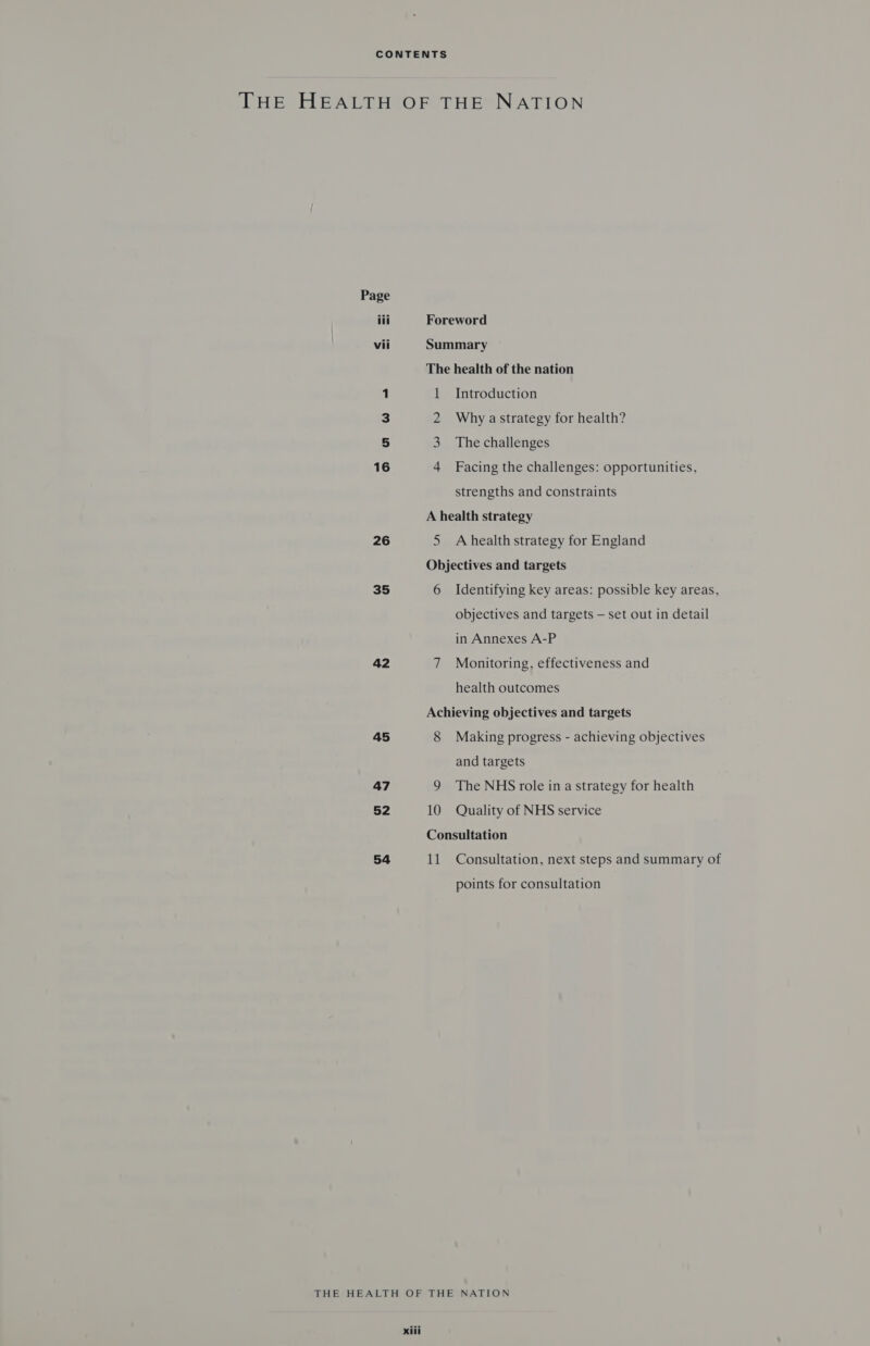 Page iii vii 26 35 42 45 47 52 54 Foreword Summary The health of the nation 1 Introduction 2 Why astrategy for health? 3 The challenges 4 Facing the challenges: opportunities, strengths and constraints A health strategy 5 Ahealth strategy for England Objectives and targets 6 Identifying key areas: possible key areas, objectives and targets — set out in detail in Annexes A-P 7 Monitoring, effectiveness and health outcomes Achieving objectives and targets 8 Making progress - achieving objectives and targets 9 The NHS role in a strategy for health 10 Quality of NHS service Consultation 11 Consultation, next steps and summary of points for consultation