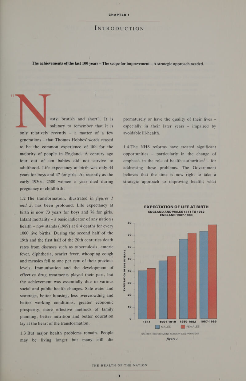   asty, brutish and short”. It is salutary to remember that it is only relatively recently - a matter of a few generations — that Thomas Hobbes’ words ceased to be the common experience of life for the majority of people in England. A century ago four out of ten babies did not survive to adulthood. Life expectancy at birth was only 44 years for boys and 47 for girls. As recently as the early 1930s, 2500 women a year died during pregnancy or childbirth. 1.2 The transformation, illustrated in figures 1 and 2, has been profound. Life expectancy at birth is now 73 years for boys and 78 for girls. Infant mortality — a basic indicator of any nation’s health — now stands (1989) at 8.4 deaths for every 1000 live births. During the second half of the 19th and the first half of the 20th centuries death rates from diseases such as tuberculosis, enteric fever, diphtheria, scarlet fever, whooping cough and measles fell to one per cent of their previous levels. Immunisation and the development of effective drug treatments played their part, but the achievement was essentially due to various social and public health changes. Safe water and sewerage, better housing, less overcrowding and better working conditions, greater economic prosperity, more effective methods of family planning, better nutrition and better education lay at the heart of the transformation. 1.3 But major health problems remain. People may be living longer but many still die prematurely or have the quality of their lives — especially in their later years — impaired by avoidable ill-health. 1.4 The NHS reforms have created significant opportunities — particularly in the change of emphasis in the role of health authorities! — for addressing these problems. The Government believes that the time is now right to take a strategic approach to improving health; what EXPECTATION OF LIFE AT BIRTH ENGLAND AND WALES 1841 TO 1952 ENGLAND 1987-1989 80 — re 60 4 EXPECTATION OF LIFE IN YEARS    1841 1901-1910 1950-1952 1987-1989 9 mates i FEMALES SOURCE: GOVERNMENT ACTUARY’S DEPARTMENT