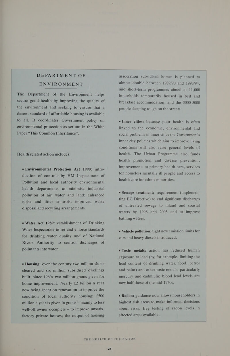    ENVIRONMENT  The Department of the Environment helps secure good health by improving the quality of the environment and seeking to ensure that a decent standard of affordable housing is available to all. It coordinates Government policy on environmental protection as set out in the White Paper “This Common Inheritance”. Health related action includes: e Environmental Protection Act 1990: intro- duction of controls by HM Inspectorate of Pollution and local authority environmental health departments to minimise industrial pollution of air, water and land; enhanced noise and litter controls; improved waste disposal and recycling arrangements. e Water Act 1989: establishment of Drinking Water Inspectorate to set and enforce standards for drinking water quality and of National Rivers Authority to control discharges of pollutants into water. ¢ Housing: over the century two million slums cleared and six million subsidised dwellings built; since 1960s two million grants given for home improvement. Nearly £2 billion a year now being spent on renovation to improve the condition of local authority housing; £500 million a year is given in grants — mainly to less well-off owner occupiers — to improve unsatis- factory private houses; the output of housing association subsidised homes is planned to almost double between 1989/90 and 1993/94; and short-term programmes aimed at 11,000 households temporarily housed in bed and breakfast accommodation, and the 3000-5000 people sleeping rough on the streets. e Inner cities: because poor health is often linked to the economic, environmental and social problems in inner cities the Government's inner city policies which aim to improve living conditions will also raise general levels of health. The Urban Programme also funds health promotion and disease prevention, improvements to primary health care, services for homeless mentally ill people and access to health care for ethnic minorities. e Sewage treatment: requirement (implemen- ting EC Directive) to end significant discharges of untreated sewage to inland and coastal waters by 1998 and 2005 and to improve bathing waters. e Vehicle pollution: tight new emission limits for cars and heavy diesels introduced. ¢ Toxic metals: action has reduced human exposure to lead (by, for example, limiting the lead content of drinking water, food, petrol and paint) and other toxic metals, particularly mercury and cadmium; blood lead levels are now half those of the mid-1970s. e Radon: guidance now allows householders in highest risk areas to make informed decisions about risks; free testing of radon levels in affected areas available.  