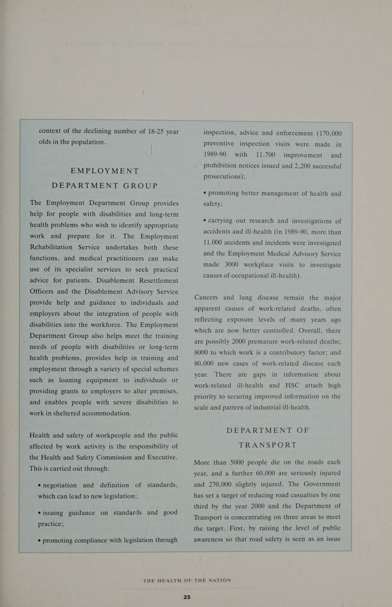   context of the declining number of 18-25 year olds in the population. EMPLOYMENT DEPARTMENT GROUP The Employment Department Group provides help for people with disabilities and long-term health problems who wish to identify appropriate work and prepare for it. The Employment Rehabilitation Service undertakes both these functions, and medical practitioners can make use of its specialist services to seek practical advice for patients. Disablement Resettlement Officers and the Disablement Advisory Service provide help and guidance to individuals and employers about the integration of people with disabilities into the workforce. The Employment Department Group also helps meet the training needs of people with disabilities or long-term health problems, provides help in training and employment through a variety of special schemes such as loaning equipment to individuals or providing grants to employers to alter premises, and enables people with severe disabilities to work in sheltered accommodation. Health and safety of workpeople and the public affected by work activity is the responsibility of the Health and Safety Commission and Executive. This is carried out through: * negotiation and definition of standards, which can lead to new legislation; e issuing guidance on standards and good practice; * promoting compliance with legislation through inspection, advice and enforcement (170,000 preventive inspection visits were made in 1989-90 with 11,700 prohibition notices issued and 2,200 successful improvement and prosecutions); * promoting better management of health and safety; * carrying out research and investigations of accidents and ill-health (in 1989-90, more than 11,000 accidents and incidents were investigated and the Employment Medical Advisory Service made 3000 workplace visits to investigate causes of occupational ill-health). Cancers and lung disease remain the major apparent causes of work-related deaths, often reflecting exposure levels of many years ago which are now better controlled. Overall, there are possibly 2000 premature work-related deaths; 8000 to which work is a contributory factor; and 80,000 new cases of work-related disease each year. There are gaps in information about ill-health and HSC attach high priority to securing improved information on the work-related scale and pattern of industrial ill-health. DEPARTMENT OF TRANS PORE More than 5000 people die on the roads each year, and a further 60,000 are seriously injured and 270,000 slightly injured. The Government has set a target of reducing road casualties by one third by the year 2000 and the Department of Transport is concentrating on three areas to meet the target. First, by raising the level of public awareness so that road safety is seen as an issue  