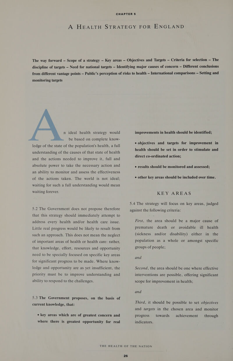monitoring targets  n ideal health strategy would &gt; be based on complete know- ledge of the state of the population’s health, a full understanding of the causes of that state of health and the actions needed to improve it, full and absolute power to take the necessary action and an ability to monitor and assess the effectiveness of the actions taken. The world is not ideal; waiting for such a full understanding would mean waiting forever. 5.2 The Government does not propose therefore that this strategy should immediately attempt to address every health and/or health care issue. Little real progress would be likely to result from such an approach. This does not mean the neglect of important areas of health or health care: rather, that knowledge, effort, resources and opportunity need to be specially focused on specific key areas for significant progress to be made. Where know- ledge and opportunity are as yet insufficient, the priority must be to improve understanding and ability to respond to the challenges. 5.3 The Government proposes, on the basis of current knowledge, that: e key areas which are of greatest concern and where there is greatest opportunity for real improvements in health should be identified; e objectives and targets for improvement in health should be set in order to stimulate and direct co-ordinated action; e results should be monitored and assessed; ¢ other key areas should be included over time. KEY AREAS 5.4 The strategy will focus on key areas, judged against the following criteria: First, the area should be a major cause of premature death or avoidable ill health (sickness and/or disability) either in the population as a whole or amongst specific groups of people; and Second, the area should be one where effective interventions are possible, offering significant scope for improvement in health; and Third, it should be possible to set objectives and targets in the chosen area and monitor towards achievement progress through indicators.