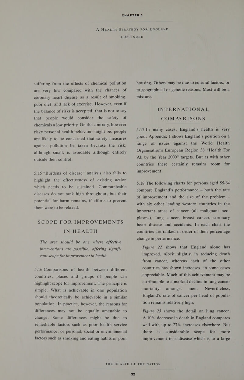 suffering from the effects of chemical pollution are very low compared with the chances of coronary heart disease as a result of smoking, poor diet, and lack of exercise. However, even if the balance of risks is accepted, that is not to say that people would consider the safety of chemicals a low priority. On the contrary, however risky personal health behaviour might be, people are likely to be concerned that safety measures against pollution be taken because the risk, although small, is avoidable although entirely outside their control. 5.15 “Burdens of disease” analysis also fails to highlight the effectiveness of existing action which needs to be sustained. Communicable diseases do not rank high throughout, but their potential for harm remains, if efforts to prevent them were to be relaxed. SCOPE FOR IMPROVEMENTS IN HEALTH The area should be one where effective interventions are possible, offering signifi- cant scope for improvement in health 5.16 Comparisons of health between different countries, places and groups of people can highlight scope for improvement. The principle is simple. What is achievable in one population should theoretically be achievable in a similar population. In practice, however, the reasons for differences may not be equally amenable to change. Some differences might be due to remediable factors such as poor health service performance, or personal, social or environmental factors such as smoking and eating habits or poor housing. Others may be due to cultural factors, or to geographical or genetic reasons. Most will be a mixture. INTERNATIONAL COMPARISONS 5.17 In many cases, England’s health is very good. Appendix 1 shows England’s position on a the World Health Organisation’s European Region 38 “Health For All by the Year 2000” targets. But as with other range of issues against countries there certainly remains room _ for improvement. 5.18 The following charts for persons aged 55-64 compare England’s performance — both the rate of improvement and the size of the problem — with six other leading western countries in the important areas of cancer (all malignant neo- plasms), lung cancer, breast cancer, coronary heart disease and accidents. In each chart the countries are ranked in order of their percentage change in performance. Figure 22 shows that England alone has improved, albeit slightly, in reducing death from cancer, whereas each of the other countries has shown increases, in some cases appreciable. Much of this achievement may be attributable to a marked decline in lung cancer mortality amongst men. Nevertheless, England’s rate of cancer per head of popula- tion remains relatively high. Figure 23 shows the detail on lung cancer. A 10% decrease in death in England compares well with up to 27% increases elsewhere. But there is considerable for scope more improvement in a disease which is to a large