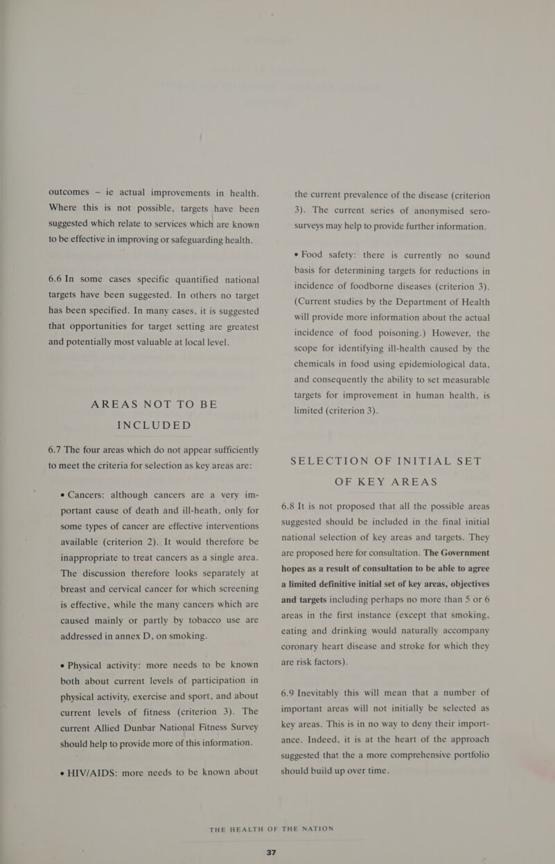 outcomes — ie actual improvements in health. Where this is not possible, targets have been suggested which relate to services which are known to be effective in improving or safeguarding health. 6.6 In some cases specific quantified national targets have been suggested. In others no target has been specified. In many cases, it is suggested that opportunities for target setting are greatest and potentially most valuable at local level. AREAS NOT TO BE WCE U DED 6.7 The four areas which do not appear sufficiently to meet the criteria for selection as key areas are: e Cancers: although cancers are a very im- portant cause of death and ill-heath, only for some types of cancer are effective interventions available (criterion 2). It would therefore be inappropriate to treat cancers as a single area. The discussion therefore looks separately at breast and cervical cancer for which screening is effective, while the many cancers which are caused mainly or partly by tobacco use are addressed in annex D, on smoking. e Physical activity: more needs to be known both about current levels of participation in physical activity, exercise and sport, and about current levels of fitness (criterion 3). The current Allied Dunbar National Fitness Survey should help to provide more of this information. e HIV/AIDS: more needs to be known about the current prevalence of the disease (criterion 3). The current series of anonymised sero- surveys may help to provide further information. e Food safety: there is currently no sound basis for determining targets for reductions in incidence of foodborne diseases (criterion 3). (Current studies by the Department of Health will provide more information about the actual incidence of food poisoning.) However, the scope for identifying ill-health caused by the chemicals in food using epidemiological data, and consequently the ability to set measurable targets for improvement in human health, is limited (criterion 3). SELLA CTION, OF INI TIAL SE OF KEY AREAS 6.8 It is not proposed that all the possible areas suggested should be included in the final initial national selection of key areas and targets. They are proposed here for consultation. The Government hopes as a result of consultation to be able to agree a limited definitive initial set of key areas, objectives and targets including perhaps no more than 5 or 6 areas in the first instance (except that smoking, eating and drinking would naturally accompany coronary heart disease and stroke for which they are risk factors). 6.9 Inevitably this will mean that a number of important areas will not initially be selected as key areas. This is in no way to deny their import- ance. Indeed, it is at the heart of the approach suggested that the a more comprehensive portfolio should build up over time.