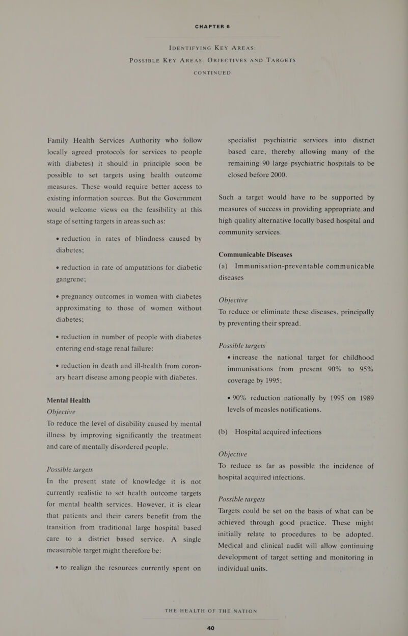 Family Health Services Authority who follow locally agreed protocols for services to people with diabetes) it should in principle soon be possible to set targets using health outcome measures. These would require better access to existing information sources. But the Government would welcome views on the feasibility at this stage of setting targets in areas such as: e reduction in rates of blindness caused by diabetes; e reduction in rate of amputations for diabetic gangrene; ¢ pregnancy outcomes in women with diabetes approximating to those of women without diabetes; e reduction in number of people with diabetes entering end-stage renal failure: e reduction in death and ill-health from coron- ary heart disease among people with diabetes. Mental Health Objective To reduce the level of disability caused by mental illness by improving significantly the treatment and care of mentally disordered people. Possible targets In the present state of knowledge it is not currently realistic to set health outcome targets for mental health services. However, it is clear that patients and their carers benefit from the transition from traditional large hospital based based A measurable target might therefore be: CALS LOM ANE GISLMIGE service. single eto realign the resources currently spent on specialist psychiatric services into district based care, thereby allowing many of the remaining 90 large psychiatric hospitals to be closed before 2000. Such a target would have to be supported by measures of success in providing appropriate and high quality alternative locally based hospital and community services. Communicable Diseases (a) Immunisation-preventable communicable diseases Objective To reduce or eliminate these diseases, principally by preventing their spread. Possible targets e increase the national target for childhood immunisations from present 90% to 95% coverage by 1995; ¢ 90% reduction nationally by 1995 on 1989 levels of measles notifications. (b) Hospital acquired infections Objective To reduce as far as possible the incidence of hospital acquired infections. Possible targets Targets could be set on the basis of what can be achieved through good practice. These might initially relate to procedures to be adopted. Medical and clinical audit will allow continuing development of target setting and monitoring in individual units.