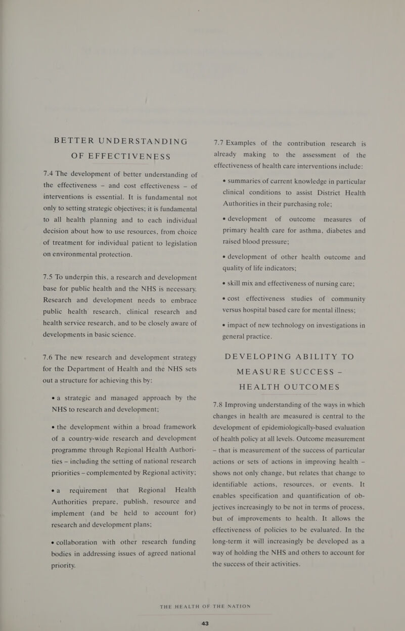 BETTER UNDERSTANDING OF EFFECTIVENESS 7.4 The development of better understanding of the effectiveness - and cost effectiveness — of interventions is essential. It is fundamental not only to setting strategic objectives; it is fundamental to all health planning and to each individual decision about how to use resources, from choice of treatment for individual patient to legislation on environmental protection. 7.5 To underpin this, a research and development base for public health and the NHS is necessary. Research and development needs to embrace public health research, clinical research and health service research, and to be closely aware of developments in basic science. 7.6 The new research and development strategy for the Department of Health and the NHS sets out a structure for achieving this by: ea strategic and managed approach by the NHS to research and development; e the development within a broad framework of a country-wide research and development programme through Regional Health Authori- ties — including the setting of national research priorities - complemented by Regional activity; ea requirement that Regional Health Authorities prepare, publish, resource and implement (and be held to account for) research and development plans; e collaboration with other research funding bodies in addressing issues of agreed national priority. 7.7 Examples of the contribution research is already making to the assessment of the effectiveness of health care interventions include: ¢ summaries of current knowledge in particular clinical conditions to assist District Health Authorities in their purchasing role; e development of outcome measures of primary health care for asthma, diabetes and raised blood pressure; e development of other health outcome and quality of life indicators; e skill mix and effectiveness of nursing care; ecost effectiveness studies of community versus hospital based care for mental illness; ¢ impact of new technology on investigations in general practice. DEVELOPING ABILITY OEO MEASURE SUCCESS HEALTH OUTCOMES 7.8 Improving understanding of the ways in which changes in health are measured is central to the development of epidemiologically-based evaluation of health policy at all levels. Outcome measurement — that is measurement of the success of particular actions or sets of actions in improving health — shows not only change, but relates that change to identifiable actions, resources, or events. It enables specification and quantification of ob- jectives increasingly to be not in terms of process, but of improvements to health. It allows the effectiveness of policies to be evaluated. In the long-term it will increasingly be developed as a way of holding the NHS and others to account for the success of their activities.