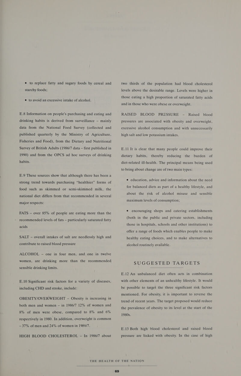 e to replace fatty and sugary foods by cereal and starchy foods; © to avoid an excessive intake of alcohol. E.8 Information on people’s purchasing and eating and drinking habits is derived from surveillance — mainly data from the National Food Survey (collected and published quarterly by the Ministry of Agriculture, Fisheries and Food), from the Dietary and Nutritional Survey of British Adults (1986/7 data — first published in 1990) and from the OPCS ad hoc surveys of drinking habits. E.9 These sources show that although there has been a strong trend towards purchasing “healthier” forms of food such as skimmed or semi-skimmed milk, the national diet differs from that recommended in several major respects: FATS — over 85% of people are eating more than the recommended levels of fats — particularly saturated fatty acids SALT - overall intakes of salt are needlessly high and contribute to raised blood pressure ALCOHOL - one in four men, and one in twelve women, are drinking more than the recommended sensible drinking limits. E.10 Significant risk factors for a variety of diseases, including CHD and stroke, include: OBESITY/OVERWEIGHT - Obesity is increasing in both men and women - in 1986/7 12% of women and 8% of men were obese, compared to 8% and 6% respectively in 1980. In addition, overweight is common — 37% of men and 24% of women in 1985/7. HIGH BLOOD CHOLESTEROL - In 1986/7 about two thirds of the population had blood cholesterol levels above the desirable range. Levels were higher in those eating a high proportion of saturated fatty acids and in those who were obese or overweight. RAISED BLOOD PRESSURE - Raised blood pressures are associated with obesity and overweight, excessive alcohol consumption and with unnecessarily high salt and low potassium intakes. E.11 It is clear that many people could improve their dietary habits, thereby reducing the burden of diet-related ill-health. The principal means being used to bring about change are of two main types: e education, advice and information about the need for balanced diets as part of a healthy lifestyle, and about the risk of alcohol misuse and sensible maximum levels of consumption; e encouraging shops and catering establishments (both in the public and private sectors, including those in hospitals, schools and other institutions) to offer a range of foods which enables people to make healthy eating choices, and to make alternatives to alcohol routinely available. SUGGESTED TARGETS  E.12 An unbalanced diet often acts in combination with other elements of an unhealthy lifestyle. It would be possible to target the three significant risk factors mentioned. For obesity, it is important to reverse the trend of recent years. The target proposed would reduce the prevalence of obesity to its level at the start of the 1980s. E.13 Both high blood cholesterol and raised blood pressure are linked with obesity. In the case of high 