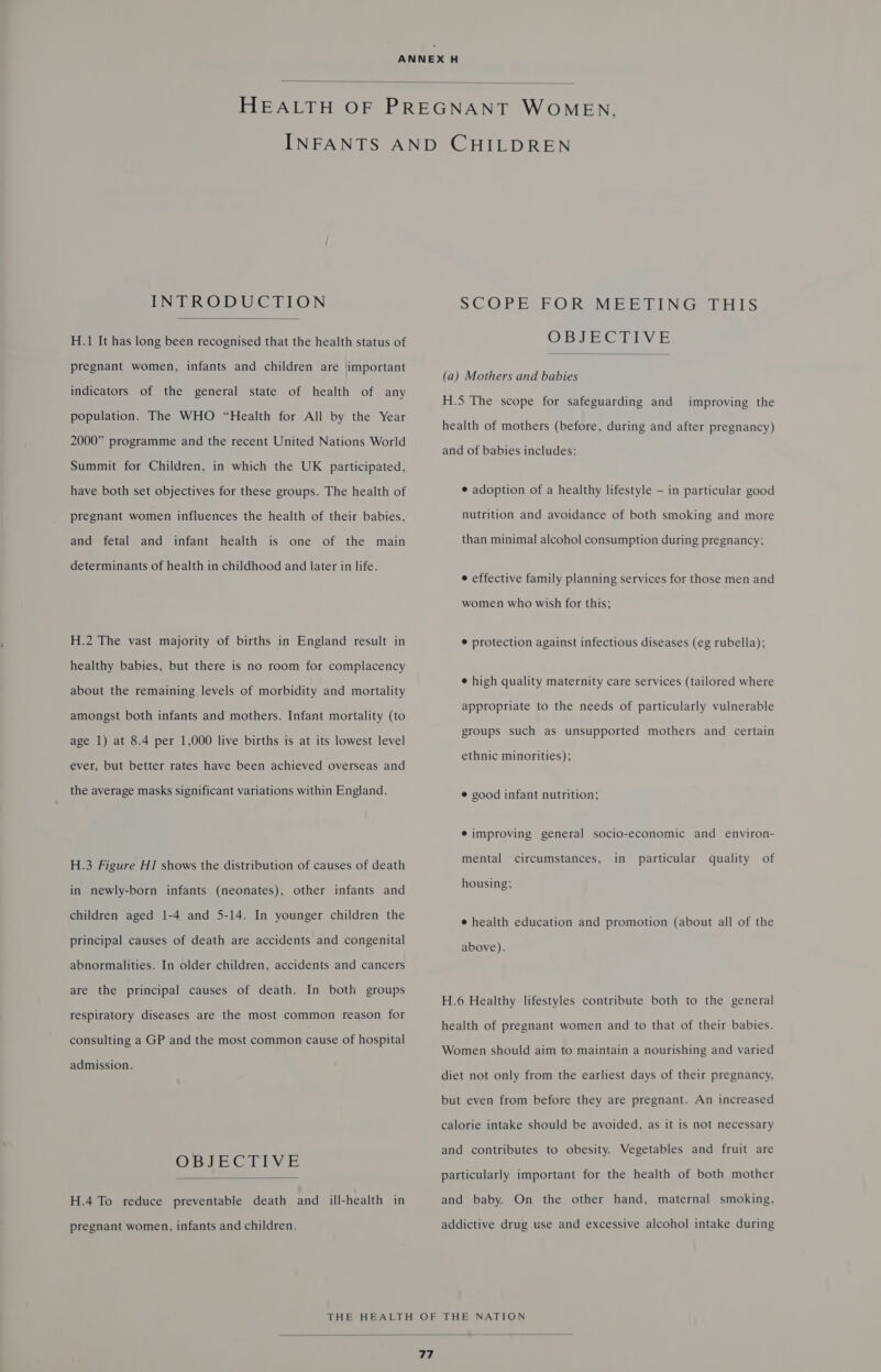  INTRODUCTION  H.1 It has long been recognised that the health status of pregnant women, infants and children are limportant indicators of the general state of health of any population. The WHO “Health for All by the Year 2000” programme and the recent United Nations World Summit for Children, in which the UK participated, have both set objectives for these groups. The health of pregnant women influences the health of their babies, infant health is one of the main and fetal and determinants of health in childhood and later in life. H.2 The vast majority of births in England result in healthy babies, but there is no room for complacency about the remaining levels of morbidity and mortality amongst both infants and mothers. Infant mortality (to age 1) at 8.4 per 1,000 live births is at its lowest level ever, but better rates have been achieved overseas and the average masks significant variations within England. H.3 Figure H1 shows the distribution of causes of death in newly-born infants (neonates), other infants and children aged 1-4 and 5-14. In younger children the principal causes of death are accidents and congenital abnormalities. In older children, accidents and cancers are the principal causes of death. In both groups respiratory diseases are the most common reason for consulting a GP and the most common cause of hospital admission. OBIE COLIVE  H.4 To reduce preventable death and ill-health in pregnant women, infants and children. SCO PECRORIMEBTINGALHIS OBJECTIVE  (a) Mothers and babies H.5 The scope for safeguarding and improving the health of mothers (before, during and after pregnancy) and of babies includes: e adoption of a healthy lifestyle — in particular good nutrition and avoidance of both smoking and more than minimal alcohol consumption during pregnancy; ¢ effective family planning services for those men and women who wish for this; ¢ protection against infectious diseases (eg rubella); e high quality maternity care services (tailored where appropriate to the needs of particularly vulnerable groups such as unsupported mothers and certain ethnic minorities); © good infant nutrition; ® improving general socio-economic and environ- mental circumstances, in particular quality of housing; e health education and promotion (about all of the above). H.6 Healthy lifestyles contribute both to the general health of pregnant women and to that of their babies. Women should aim to maintain a nourishing and varied diet not only from the earliest days of their pregnancy, but even from before they are pregnant. An increased calorie intake should be avoided, as it is not necessary and contributes to obesity. Vegetables and fruit are particularly important for the health of both mother and baby. On the other hand, maternal smoking, addictive drug use and excessive alcohol intake during 