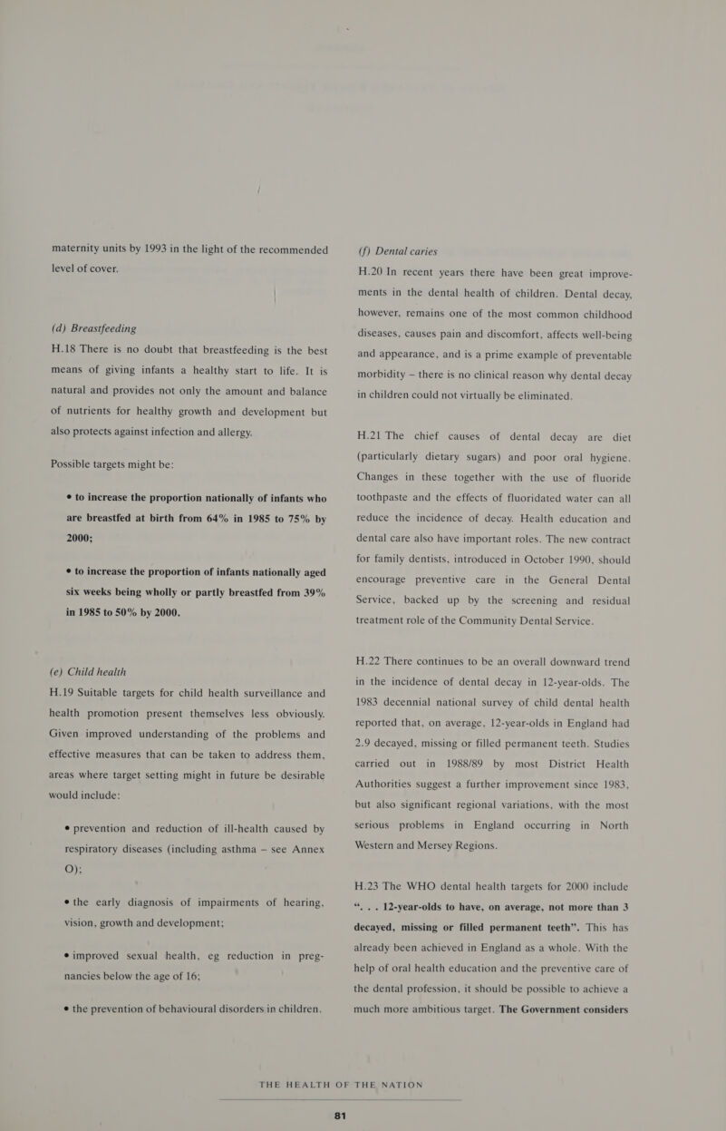 maternity units by 1993 in the light of the recommended level of cover. (d) Breastfeeding H.18 There is no doubt that breastfeeding is the best means of giving infants a healthy start to life. It is natural and provides not only the amount and balance of nutrients for healthy growth and development but also protects against infection and allergy. Possible targets might be: ¢ to increase the proportion nationally of infants who are breastfed at birth from 64% in 1985 to 75% by 2000; ¢ to increase the proportion of infants nationally aged six weeks being wholly or partly breastfed from 39% in 1985 to 50% by 2000. (e) Child health H.19 Suitable targets for child health surveillance and health promotion present themselves less obviously. Given improved understanding of the problems and effective measures that can be taken to address them, areas where target setting might in future be desirable would include: ¢ prevention and reduction of ill-health caused by respiratory diseases (including asthma — see Annex O); ethe early diagnosis of impairments of hearing, vision, growth and development; ¢ improved sexual health, eg reduction in preg- nancies below the age of 16; ¢ the prevention of behavioural disorders in children. (f) Dental caries H.20 In recent years there have been great improve- ments in the dental health of children. Dental decay, however, remains one of the most common childhood diseases, causes pain and discomfort, affects well-being and appearance, and is a prime example of preventable morbidity — there is no clinical reason why dental decay in children could not virtually be eliminated. H.21 The chief causes of dental decay are diet (particularly dietary sugars) and poor oral hygiene. Changes in these together with the use of fluoride toothpaste and the effects of fluoridated water can all reduce the incidence of decay. Health education and dental care also have important roles. The new contract for family dentists, introduced in October 1990, should encourage preventive care in the General Dental Service, backed up by the screening and residual treatment role of the Community Dental Service. H.22 There continues to be an overall downward trend in the incidence of dental decay in 12-year-olds. The 1983 decennial national survey of child dental health reported that, on average, 12-year-olds in England had 2.9 decayed, missing or filled permanent teeth. Studies carried out in 1988/89 by most District Health Authorities suggest a further improvement since 1983, but also significant regional variations, with the most in England occurring in North serious problems Western and Mersey Regions. H.23 The WHO dental health targets for 2000 include “, . . 12-year-olds to have, on average, not more than 3 decayed, missing or filled permanent teeth”. This has already been achieved in England as a whole. With the help of oral health education and the preventive care of the dental profession, it should be possible to achieve a much more ambitious target. The Government considers 