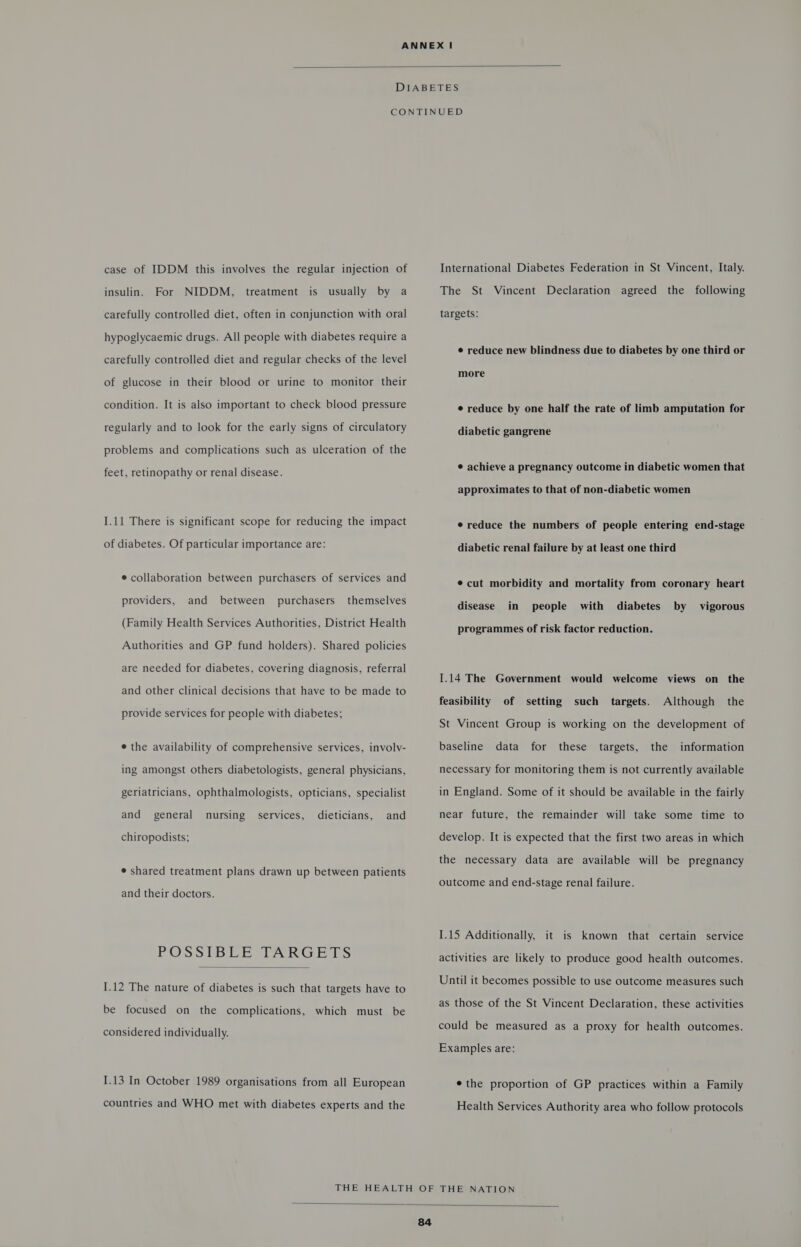  case of IDDM this involves the regular injection of insulin. For NIDDM, treatment is usually by a carefully controlled diet, often in conjunction with oral hypoglycaemic drugs. All people with diabetes require a carefully controlled diet and regular checks of the level of glucose in their blood or urine to monitor their condition. It is also important to check blood pressure regularly and to look for the early signs of circulatory problems and complications such as ulceration of the feet, retinopathy or renal disease. I.11 There is significant scope for reducing the impact of diabetes. Of particular importance are: e collaboration between purchasers of services and providers, and between purchasers themselves (Family Health Services Authorities, District Health Authorities and GP fund holders). Shared policies are needed for diabetes, covering diagnosis, referral and other clinical decisions that have to be made to provide services for people with diabetes; e the availability of comprehensive services, involv- ing amongst others diabetologists, general physicians, geriatricians, ophthalmologists, opticians, specialist services, dieticians, and and general nursing chiropodists; e shared treatment plans drawn up between patients and their doctors. POSSIBLE TARGETS  I.12 The nature of diabetes is such that targets have to be focused on the complications, which must be considered individually. 1.13 In October 1989 organisations from all European countries and WHO met with diabetes experts and the International Diabetes Federation in St Vincent, Italy. The St Vincent Declaration agreed the following targets: e reduce new blindness due to diabetes by one third or more e reduce by one half the rate of limb amputation for diabetic gangrene ¢ achieve a pregnancy outcome in diabetic women that approximates to that of non-diabetic women e reduce the numbers of people entering end-stage diabetic renal failure by at least one third ¢cut morbidity and mortality from coronary heart disease in people with diabetes by vigorous programmes of risk factor reduction. 1.14 The Government would welcome views on the feasibility of setting such targets. Although the St Vincent Group is working on the development of baseline data for these targets, the information necessary for monitoring them is not currently available in England. Some of it should be available in the fairly near future, the remainder will take some time to develop. It is expected that the first two areas in which the necessary data are available will be pregnancy outcome and end-stage renal failure. 1.15 Additionally, it is known that certain service activities are likely to produce good health outcomes. Until it becomes possible to use outcome measures such as those of the St Vincent Declaration, these activities could be measured as a proxy for health outcomes. Examples are: ¢ the proportion of GP practices within a Family Health Services Authority area who follow protocols 