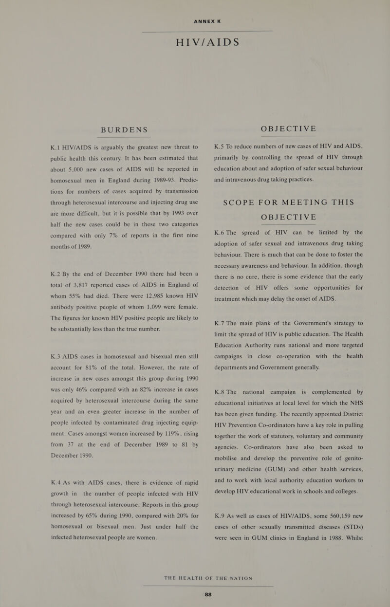  BURDENS  K.1 HIV/AIDS is arguably the greatest new threat to public health this century. It has been estimated that about 5,000 new cases of AIDS will be reported in homosexual men in England during 1989-93. Predic- tions for numbers of cases acquired by transmission through heterosexual intercourse and injecting drug use are more difficult, but it is possible that by 1993 over half the new cases could be in these two categories compared with only 7% of reports in the first nine months of 1989. K.2 By the end of December 1990 there had been a total of 3,817 reported cases of AIDS in England of whom 55% had died. There were 12,985 known HIV antibody positive people of whom 1,099 were female. The figures for known HIV positive people are likely to be substantially less than the true number. K.3 AIDS cases in homosexual and bisexual men still account for 81% of the total. However, the rate of increase in new cases amongst this group during 1990 was only 46% compared with an 82% increase in cases acquired by heterosexual intercourse during the same year and an even greater increase in the number of people infected by contaminated drug injecting equip- ment. Cases amongst women increased by 119%, rising from 37 at the end of December 1989 to 81 by December 1990. K.4 As with AIDS cases, there is evidence of rapid growth in the number of people infected with HIV through heterosexual intercourse. Reports in this group increased by 65% during 1990, compared with 20% for homosexual or bisexual men. Just under half the infected heterosexual people are women. OBJECTIVE  K.5 To reduce numbers of new cases of HIV and AIDS, primarily by controlling the spread of HIV through education about and adoption of safer sexual behaviour and intravenous drug taking practices. SCOPE FOR MEETING THIS OBJEC HIVE  K.6 The spread of HIV can be limited by the adoption of safer sexual and intravenous drug taking behaviour. There is much that can be done to foster the necessary awareness and behaviour. In addition, though there is no cure, there is some evidence that the early for detection of HIV offers some opportunities treatment which may delay the onset of AIDS. K.7 The main plank of the Government’s strategy to limit the spread of HIV is public education. The Health Education Authority runs national and more targeted the health campaigns in close co-operation with departments and Government generally. K.8 The national campaign is complemented by educational initiatives at local level for which the NHS has been given funding. The recently appointed District HIV Prevention Co-ordinators have a key role in pulling together the work of statutory, voluntary and community agencies. Co-ordinators have also been asked to mobilise and develop the preventive role of genito- urinary medicine (GUM) and other health services, and to work with local authority education workers to develop HIV educational work in schools and colleges. K.9 As well as cases of HIV/AIDS, some 560,159 new cases of other sexually transmitted diseases (STDs) were seen in GUM clinics in England in 1988. Whilst 