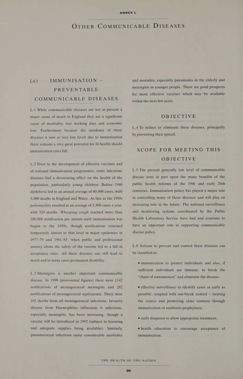  (a) IMMUNISATION - PREVENTABLE COMMUNICABLE DISEASES  L.1 While communicable diseases are not at present a major cause of death in England they are a significant cause of morbidity, lost working days and economic loss. Furthermore because the incidence of these diseases is now at very low levels due to immunisation there remains a very great potential for ill-health should immunisation rates fall. L.2 Prior to the development of effective vaccines and of national immunisation programmes, some infectious diseases had a devastating effect on the health of the population, particularly young children. Before 1940 diphtheria \ed to an annual average of 60,000 cases, with 3,000 deaths in England and Wales. As late as the 1950s poliomyelitis resulted in an average of 2,800 cases a year, with 320 deaths. Whooping cough reached more than 100,000 notification per annum until immunisation was begun in the 1950s, though notifications returned temporarily almost to that level in major epidemics in 1977-79 and 1981-83, when public and professional anxiety about the safety of the vaccine led to a fall in acceptance rates. All these diseases can still lead to death and in many cases permanent disability. L.3 Meningitis is another important communicable disease. In 1990 (provisional figures) there were 1142 notifications of meningococcal meningitis and 282 notifications of meningococcal septicaemia. There were 165 deaths from all meningococcal infections. Invasive disease from Haemophilus influenzae b_ infections, especially meningitis, has been increasing, though a vaccine will be introduced in 1992 (subject to licensing and adequate supplies being available). Similarly, pneumococcal infections cause considerable morbidity and mortality, especially pneumonia in the elderly and meningitis in younger people. There are good prospects for more effective vaccines which may be available within the next few years. OD Clr y  L.4 To reduce or eliminate these diseases, principally by preventing their spread. SCOPEVE OR MEE EEN Grif. ODE GEEVE  L.5 The present generally low level of communicable disease rests in part upon the many benefits of the public health reforms of the 19th and early 20th centuries. Immunisation policy has played a major role in controlling many of these diseases and will play an increasing role in the future. The national surveillance and monitoring systems coordinated by the Public Health Laboratory Service have had and continue to have an important role in supporting communicable disease policy. L.6 Actions to prevent and control these diseases can be classified as: ¢ immunisation to protect individuals and also, if sufficient individuals are immune, to break the “chain of transmission” and eliminate the disease; e effective surveillance to identify cases as early as possible, coupled with out-break control — treating the source and protecting close contacts through immunisation or antibiotic prophylaxis; ¢ early diagnosis to allow appropriate treatment; e health education to encourage acceptance of immunisation. 