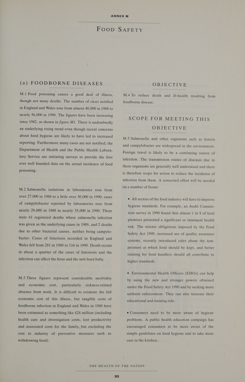  (a) FOODBORNE DISEASES  M.1 Food poisoning causes a good deal of illness, though not many deaths. The number of cases notified in England and Wales rose from almost 40,000 in 1988 to nearly 56,000 in 1990. The figures have been increasing since 1982, as shown in figure MJ. There is undoubtedly an underlying rising trend even though recent concerns about food hygiene are likely to have led to increased reporting. Furthermore many cases are not notified; the Department of Health and the Public Health Labora- tory Service are initiating surveys to provide the first ever well founded data on the actual incidence of food poisoning. M.2 Salmonella isolations in laboratories rose from over 27,000 in 1988 to a little over 30,000 in 1990; cases of campylobacter reported by laboratories rose from nearly 29,000 in 1988 to nearly 35,000 in 1990. There were 61 registered deaths where salmonella infection was given as the underlying cause in 1989, and 2 deaths due to other bacterial causes, neither being campylo- bacter. Cases of listeriosis recorded in England and Wales fell from 281 in 1988 to 116 in 1990. Death occurs in about a quarter of the cases of listeriosis and the infection can affect the fetus and the new born baby. M.3 These figures represent considerable morbidity and economic cost, particularly sickness-related absence from work. It is difficult to estimate the full economic cost of this illness, but tangible costs of foodborne infection in England and Wales in 1988 have been estimated as something like £28 million (including health care and investigation costs, lost productivity and associated costs for the family, but excluding the cost to industry of preventive measures such as withdrawing food). OBJECTIVE  M.4 To reduce death and _ ill-health resulting from foodborne disease. SCOPE FOR MEETING THIS VWoIEGITTYE  M.5 Salmonella and other organisms such as listeria and campylobacter are widespread in the environment. Foreign travel is likely to be a continuing source of infection. The transmission routes of diseases due to these organisms are generally well understood and there is therefore scope for action to reduce the incidence of infection from them. A concerted effort will be needed on a number of fronts: e All sectors of the food industry will have to improve hygiene standards. For example, an Audit Commis- sion survey in 1990 found that almost 1 in 8 of food premises presented a significant or imminent health risk. The stricter obligations imposed by the Food Safety Act 1990, increased use of quality assurance systems, recently introduced rules about the tem- perature at which food should be kept, and better training for food handlers should all contribute to higher standards. e Environmental Health Officers (EHOs) can help by using the new and stronger powers obtained under the Food Safety Act 1990 and by seeking more uniform enforcement. They can also increase their educational and training role. e Consumers need to be more aware of hygiene problems. A public health education campaign has encouraged consumers to be more aware of the simple guidelines on food hygiene and to take more care in the kitchen. 