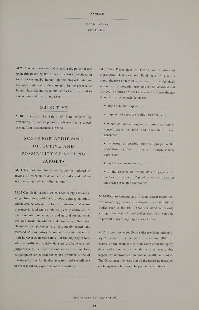  M.9 There is no easy way of assessing the potential risk to health posed by the presence of toxic chemicals in food. Occasionally, human epidemiological data are available, but usually they are not. In the absence of human data, laboratory animal studies must be used to assess potential hazards and risks. OBJECTIVE  M.10 To ensure the safety of food supplies by preventing, as far as possible, adverse health effects arising from toxic chemicals in food. SCOPE FOR ACHIEVING OBJECTIVE AND POSS (BILITY ‘OF SE LPTING TARGETS  M.11 The potential for ill-health can be reduced by means of research, assessment of risks and, where necessary, regulation or other action. M.12 Chemicals in food which need safety assessment range from food additives or food contact materials, which can be assessed before introduction and whose presence in food can be relatively easily controlled, to environmental contaminants and natural toxins, which are less easily monitored and controlled. New food chemicals or processes are thoroughly tested and assessed. A long history of human exposure may not of itself however guarantee safety. For the majority of food additives sufficient toxicity data are available to allow judgements to be made about safety. But for food contaminants or natural toxins the problem is one of setting priorities for further research and surveillance in order to fill any gaps in scientific knowledge. M.13 The Department of Health and Ministry of Agriculture, Fisheries and Food have in place a comprehensive system of surveillance of the chemicals in food so that potential problems can be identified and avoided. Priorities are set for research and surveillance taking into account such factors as: ¢ length of human exposure; frequency of exposure (daily, occasional, etc): e extent of human exposure, based on known concentrations in food and amounts of food consumed; ¢ exposure of possible high-risk groups in the population, eg infants, pregnant women, elderly people etc; ¢ any known data on toxicity; e in the absence of toxicity data or gaps in the database, assessment of possible toxicity based on knowledge of related compounds. M.14 Risk assessment, and to some extent regulation, are increasingly being co-ordinated by international bodies such as the EC. There is a need for priority setting in the work of these bodies also, which can help to prevent unnecessary duplication of effort. M.15 In contrast to foodborne diseases from microbio- logical sources, the scope for identifying ill-health caused by the chemicals in food using epidemiological data, and consequently the ability to set measurable targets for improvement in human health, is limited. The Government believes that all the necessary measures are being taken, but would be glad to receive views. 