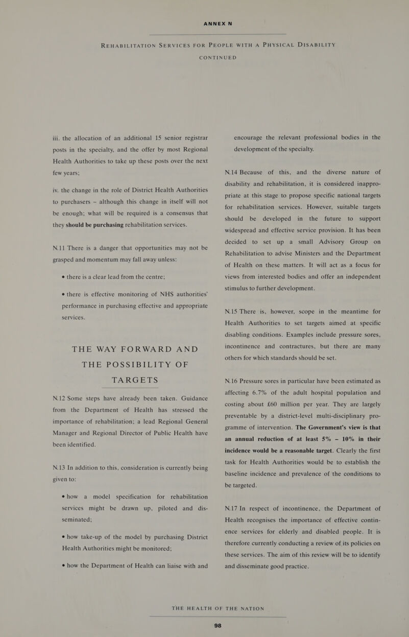  iii. the allocation of an additional 15 senior registrar posts in the specialty, and the offer by most Regional Health Authorities to take up these posts over the next few years; iv. the change in the role of District Health Authorities to purchasers — although this change in itself will not be enough; what will be required is a consensus that they should be purchasing rehabilitation services. N.11 There is a danger that opportunities may not be grasped and momentum may fall away unless: e there is a clear lead from the centre; e there is effective monitoring of NHS authorities’ performance in purchasing effective and appropriate services. THE WAY FORWARD AND DRESS Os UBL lave Ob TARGETS  N.12 Some steps have already been taken. Guidance from the Department of Health has stressed the importance of rehabilitation; a lead Regional General Manager and Regional Director of Public Health have been identified. N.13 In addition to this, consideration is currently being given to: ¢how a model specification for rehabilitation services might be drawn up, piloted and dis- seminated; ¢ how take-up of the model by purchasing District Health Authorities might be monitored; ¢ how the Department of Health can liaise with and encourage the relevant professional bodies in the development of the specialty. N.14 Because of this, and the diverse nature of disability and rehabilitation, it is considered inappro- priate at this stage to propose specific national targets for rehabilitation services. However, suitable targets should be developed in the future to support widespread and effective service provision. It has been decided to set up a small Advisory Group on Rehabilitation to advise Ministers and the Department of Health on these matters. It will act as a focus for views from interested bodies and offer an independent stimulus to further development. N.15 There is, however, scope in the meantime for Health Authorities to set targets aimed at specific disabling conditions. Examples include pressure sores, incontinence and contractures, but there are many others for which standards should be set. N.16 Pressure sores in particular have been estimated as affecting 6.7% of the adult hospital population and costing about £60 million per year. They are largely preventable by a district-level multi-disciplinary pro- gramme of intervention. The Government’s view is that an annual reduction of at least 5% —- 10% in their incidence would be a reasonable target. Clearly the first task for Health Authorities would be to establish the baseline incidence and prevalence of the conditions to be targeted. N.17 In respect of incontinence, the Department of Health recognises the importance of effective contin- ence services for elderly and disabled people. It is therefore currently conducting a review of its policies on these services. The aim of this review will be to identify and disseminate good practice. 