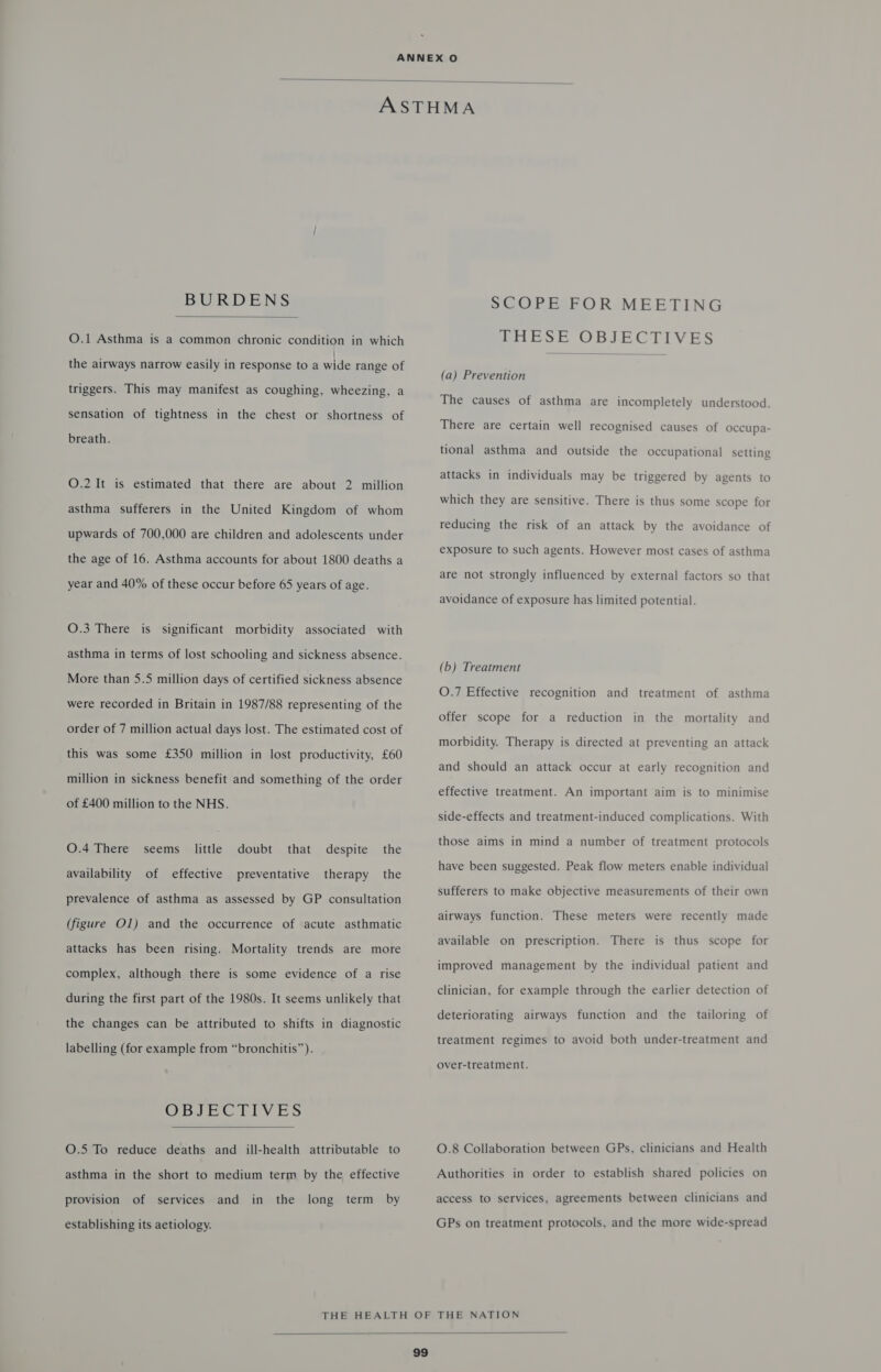  BURDENS  O.1 Asthma is a common chronic condition in which the airways narrow easily in response to a wide range of triggers. This may manifest as coughing, wheezing, a sensation of tightness in the chest or shortness of breath. O.2 It is estimated that there are about 2 million asthma sufferers in the United Kingdom of whom upwards of 700,000 are children and adolescents under the age of 16. Asthma accounts for about 1800 deaths a year and 40% of these occur before 65 years of age. O.3 There is significant morbidity associated with asthma in terms of lost schooling and sickness absence. More than 5.5 million days of certified sickness absence were recorded in Britain in 1987/88 representing of the order of 7 million actual days lost. The estimated cost of this was some £350 million in lost productivity, £60 million in sickness benefit and something of the order of £400 million to the NHS. O.4 There seems little doubt that despite the availability of effective preventative therapy the prevalence of asthma as assessed by GP consultation (figure Ol) and the occurrence of acute asthmatic attacks has been rising. Mortality trends are more complex, although there is some evidence of a rise during the first part of the 1980s. It seems unlikely that the changes can be attributed to shifts in diagnostic labelling (for example from “bronchitis”. OBJECTIVES  O.5 To reduce deaths and ill-health attributable to asthma in the short to medium term by the effective the term by provision of services and in long establishing its aetiology. SCOPE FOR MEETING THESE OBJECTIVES  (a) Prevention The causes of asthma are incompletely understood. There are certain well recognised causes of occupa- tional asthma and outside the occupational setting attacks in individuals may be triggered by agents to which they are sensitive. There is thus some scope for reducing the risk of an attack by the avoidance of exposure to such agents. However most cases of asthma are not strongly influenced by external factors so that avoidance of exposure has limited potential. (b) Treatment O.7 Effective recognition and treatment of asthma offer scope for a reduction in the mortality and morbidity. Therapy is directed at preventing an attack and should an attack occur at early recognition and effective treatment. An important aim is to minimise side-effects and treatment-induced complications. With those aims in mind a number of treatment protocols have been suggested. Peak flow meters enable individual sufferers to make objective measurements of their own airways function. These meters were recently made available on prescription. There is thus scope for improved management by the individual patient and clinician, for example through the earlier detection of deteriorating airways function and the tailoring of treatment regimes to avoid both under-treatment and over-treatment. O.8 Collaboration between GPs, clinicians and Health Authorities in order to establish shared policies on access to services, agreements between clinicians and GPs on treatment protocols, and the more wide-spread 