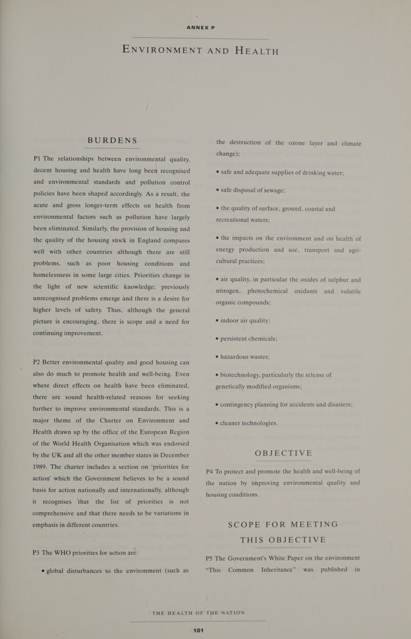  BURDENS  Pl The relationships between environmental quality, decent housing and health have long been recognised and environmental standards and pollution control policies have been shaped accordingly. As a result, the acute and gross longer-term effects on health from environmental factors such as pollution have largely been eliminated. Similarly, the provision of housing and the quality of the housing stock in England compares well with other countries although there are still problems, such as poor housing conditions and homelessness in some large cities. Priorities change in the light of new scientific knowledge; previously unrecognised problems emerge and there is a desire for higher levels of safety. Thus, although the general picture is encouraging, there is scope and a need for continuing improvement. P2 Better environmental quality and good housing can also do much to promote health and well-being. Even where direct effects on. health have been eliminated, there are sound health-related reasons for seeking further to improve environmental standards. This is a major theme of the Charter on Environment and Health drawn up by the office of the European Region of the World Health Organisation which was endorsed by the UK and all the other member states in December 1989. The charter includes a section on ‘priorities for action’ which the Government believes to be a sound basis for action nationally and internationally, although it recognises that the list of priorities is not comprehensive and that there needs to be variations in emphasis in different countries. P3 The WHO priorities for action are: e global disturbances to the environment (such as the destruction of the ozone layer and climate change); ¢ safe and adequate supplies of drinking water; ¢ safe disposal of sewage; e the quality of surface, ground, coastal and recreational waters; e the impacts on the environment and on health of energy production and use, transport and _agri- cultural practices; ¢ air quality, in particular the oxides of sulphur and nitrogen, photochemical oxidants and_ volatile organic compounds; © indoor air quality; @ persistent chemicals; e hazardous wastes; © biotechnology, particularly the release of genetically modified organisms; © contingency planning for accidents and disasters; e cleaner technologies. OBJECTIVE  P4 To protect and promote the health and well-being of the nation by improving environmental quality and housing conditions. SCOPE FOR MEETING EBS OBJECTIVE  P5 The Government's White Paper on the environment “This Common Inheritance” was published in 
