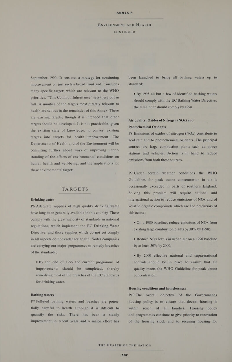  September 1990. It sets out a strategy for continuing improvement on just such a broad front and it includes many specific targets which are relevant to the WHO priorities. “This Common Inheritance” sets these out in full. A number of the targets most directly relevant to health are set out in the remainder of this Annex. These are existing targets, though it is intended that other targets should be developed. It is not practicable, given the existing state of knowledge, to convert existing targets into targets for health improvement. The Departments of Health and of the Environment will be consulting further about ways of improving under- standing of the effects of environmental conditions on human health and well-being, and the implications for these environmental targets. TARGETS  Drinking water P6 Adequate supplies of high quality drinking water have long been generally available in this country. These comply with the great majority of standards in national regulations, which implement the EC Drinking Water Directive; and those supplies which do not yet comply in all aspects do not endanger health. Water companies are Carrying out major programmes to remedy breaches of the standards; e By the end of 1995 the current programme of improvements should be completed, thereby remedying most of the breaches of the EC Standards for drinking water. Bathing waters P7 Polluted bathing waters and beaches are poten- tially harmful to health although it is difficult to quantify the risks. There has been a_ steady improvement in recent years and a major effort has been launched to bring all bathing waters up to standard; e By 1995 all but a few of identified bathing waters should comply with the EC Bathing Water Directive: the remainder should comply by 1998. Air quality: Oxides of Nitrogen (NOx) and Photochemical Oxidants P8 Emissions of oxides of nitrogen (NOx) contribute to acid rain and to photochemical oxidants. The principal sources are large combustion plants such as power stations and vehicles. Action is in hand to reduce emissions from both these sources. P9 Under certain weather conditions the WHO Guidelines for peak ozone concentration in air is occasionally exceeded in parts of southern England. Solving this problem will require national and international action to reduce emissions of NOx and of volatile organic compounds which are the precursors of this ozone; e On a 1980 baseline, reduce emissions of NOx from existing large combustion plants by 30% by 1998; e Reduce NOx levels in urban air on a 1990 baseline by at least 50% by 2000; e By 2000 effective national and supra-national controls should be in place to ensure that air quality meets the WHO Guideline for peak ozone concentration. Housing conditions and homelessness P10 The overall objective of the Government's housing policy is to ensure that decent housing is within reach of all families. Housing _ policy and programmes continue to give priority to renovation of the housing stock and to securing housing for 