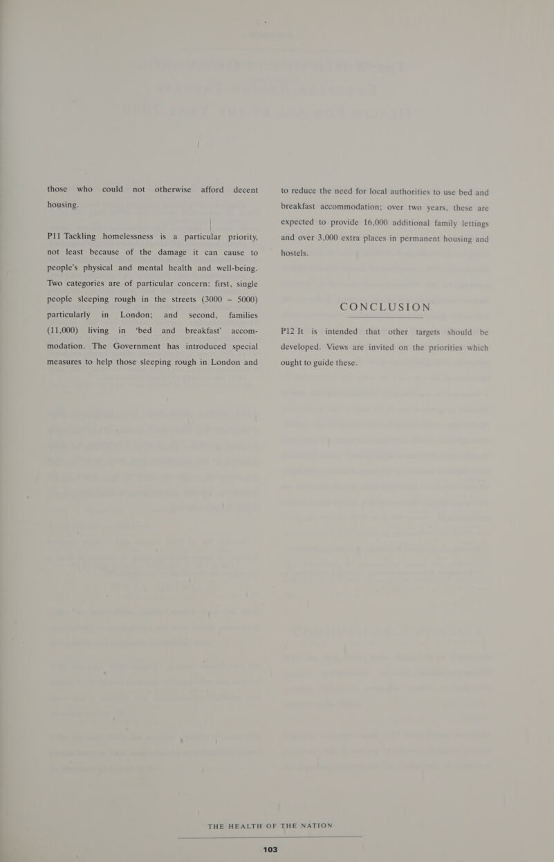 those who could not otherwise afford decent housing. Pil Tackling homelessness is a panticilar priority, not least because of the damage it can cause to people’s physical and mental health and well-being. Two categories are of particular concern: first, single people sleeping rough in the streets (3000 -— 5000) second, families London; and ‘bed particularly in (11,000) living in and _ breakfast’ accom- modation. The Government has introduced special measures to help those sleeping rough in London and to reduce the need for local authorities to use bed and breakfast accommodation; over two years, these are expected to provide 16,000 additional family lettings and over 3,000 extra places in permanent housing and hostels. CONCLUSION  Pi2 It is intended that other targets should be developed. Views are invited on the priorities which ought to guide these. 