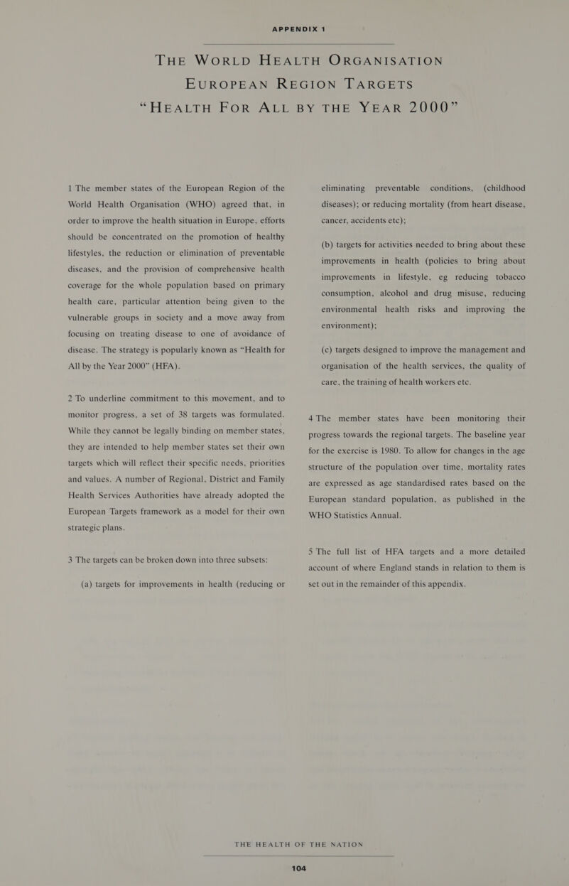  | The member states of the European Region of the World Health Organisation (WHO) agreed that, in order to improve the health situation in Europe, efforts should be concentrated on the promotion of healthy lifestyles, the reduction or elimination of preventable diseases, and the provision of comprehensive health coverage for the whole population based on primary health care, particular attention being given to the vulnerable groups in society and a move away from focusing on treating disease to one of avoidance of disease. The strategy is popularly known as “Health for All by the Year 2000” (HFA). 2 To underline commitment to this movement, and to monitor progress, a set of 38 targets was formulated. While they cannot be legally binding on member states, they are intended to help member states set their own targets which will reflect their specific needs, priorities and values. A number of Regional, District and Family Health Services Authorities have already adopted the European Targets framework as a model for their own strategic plans. 3 The targets can be broken down into three subsets: (a) targets for improvements in health (reducing or eliminating preventable conditions, (childhood diseases); or reducing mortality (from heart disease, cancer, accidents etc); (b) targets for activities needed to bring about these improvements in health (policies to bring about improvements in lifestyle, eg reducing tobacco consumption, alcohol and drug misuse, reducing health risks and the environmental improving environment); (c) targets designed to improve the management and organisation of the health services, the quality of care, the training of health workers etc. 4 The member states have been monitoring their progress towards the regional targets. The baseline year for the exercise is 1980. To allow for changes in the age structure of the population over time, mortality rates are expressed as age standardised rates based on the European standard population, as published in the WHO Statistics Annual. 5 The full list of HFA targets and a more detailed account of where England stands in relation to them is set out in the remainder of this appendix. 