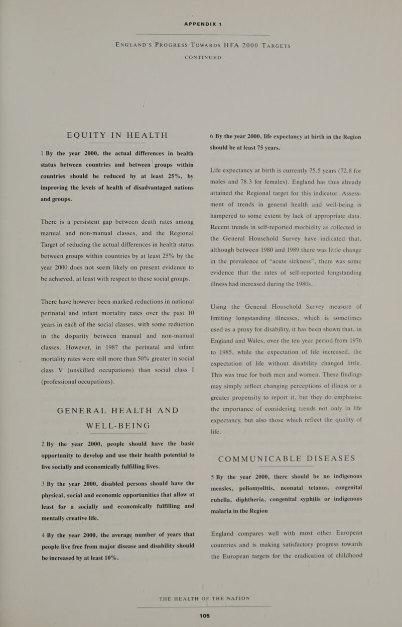  BOUTIY*IniHEALTH  1 By the year 2000, the actual differences in health status between countries and between groups within countries should be reduced by at least 25%, by improving the levels of health of disadvantaged nations and groups. There is a persistent gap between death rates among manual and non-manual classes, and the Regional Target of reducing the actual differences in health status between groups within countries by at least 25% by the year 2000 does not seem likely on present evidence to be achieved, at least with respect to these social groups. There have however been marked reductions in national perinatal and infant mortality rates over the past 10 years in each of the social classes, with some reduction in the disparity between manual and non-manual classes. However, in 1987 the perinatal and infant mortality rates were still more than 50% greater in social class V (unskilled occupations) than social class I (professional occupations). GENERAL HEALTH AND WELL-BEING  2 By the year 2000, people should have the basic opportunity to develop and use their health potential to live socially and economically fulfilling lives. 3 By the year 2000, disabled persons should have the physical, social and economic opportunities that allow at least for a socially and economically fulfilling and mentally creative life. 4 By the year 2000, the average number of years that people live free from major disease and disability should be increased by at least 10%. 6 By the year 2000, life expectancy at birth in the Region should be at least 75 years. Life expectancy at birth is currently 75.5 years (72.8 for males and 78.3 for females). England has thus already attained the Regional target for this indicator. Assess- ment of trends in general health and well-being is hampered to some extent by lack of appropriate data. Recent trends in self-reported morbidity as collected in the General Household Survey have indicated that, although between 1980 and 1989 there was little change in the prevalence of “acute sickness”, there was some evidence that the rates of self-reported longstanding illness had increased during the 1980s. Using the General Household Survey measure of limiting longstanding illnesses, which is sometimes used as a proxy for disability, it has been shown that, in England and Wales, over the ten year period from 1976 to 1985, while the expectation of life increased, the expectation of life without disability changed little. This was true for both men and women. These findings may simply reflect changing perceptions of illness or a greater propensity to report it, but they do emphasise the importance of considering trends not only in life expectancy, but also those which reflect the quality of life. COMMUNICABLE DISEASES  5 By the year 2000, there should be no indigenous measles, poliomyelitis, neonatal tetanus, congenital rubella, diphtheria, congenital syphilis or indigenous malaria in the Region England compares well with most other European countries and is making satisfactory progress towards the European targets for the eradication of childhood 