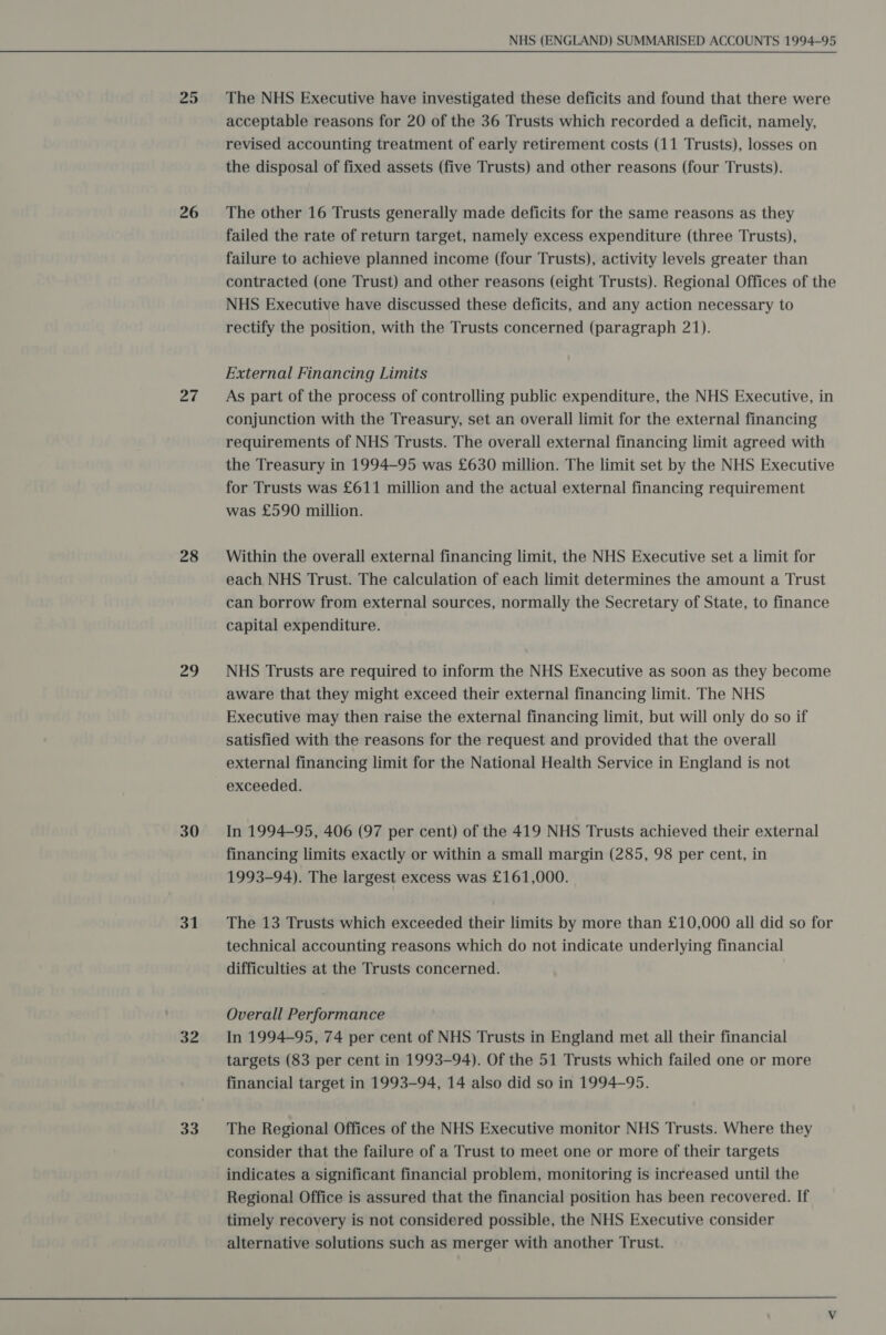 25 26 27 28 29 30 31 32 33 NHS (ENGLAND) SUMMARISED ACCOUNTS 1994-95 The NHS Executive have investigated these deficits and found that there were acceptable reasons for 20 of the 36 Trusts which recorded a deficit, namely, revised accounting treatment of early retirement costs (11 Trusts), losses on the disposal of fixed assets (five Trusts) and other reasons (four Trusts). The other 16 Trusts generally made deficits for the same reasons as they failed the rate of return target, namely excess expenditure (three Trusts), failure to achieve planned income (four Trusts), activity levels greater than contracted (one Trust) and other reasons (eight Trusts). Regional Offices of the NHS Executive have discussed these deficits, and any action necessary to rectify the position, with the Trusts concerned (paragraph 21). External Financing Limits As part of the process of controlling public expenditure, the NHS Executive, in conjunction with the Treasury, set an overall limit for the external financing requirements of NHS Trusts. The overall external financing limit agreed with the Treasury in 1994-95 was £630 million. The limit set by the NHS Executive for Trusts was £611 million and the actual external financing requirement was £590 million. Within the overall external financing limit, the NHS Executive set a limit for each NHS Trust. The calculation of each limit determines the amount a Trust can borrow from external sources, normally the Secretary of State, to finance capital expenditure. NHS Trusts are required to inform the NHS Executive as soon as they become aware that they might exceed their external financing limit. The NHS Executive may then raise the external financing limit, but will only do so if satisfied with the reasons for the request and provided that the overall external financing limit for the National Health Service in England is not exceeded. In 1994-95, 406 (97 per cent) of the 419 NHS Trusts achieved their external financing limits exactly or within a small margin (285, 98 per cent, in 1993-94). The largest excess was £161,000. The 13 Trusts which exceeded their limits by more than £10,000 all did so for technical accounting reasons which do not indicate underlying financial difficulties at the Trusts concerned. Overall Performance In 1994-95, 74 per cent of NHS Trusts in England met all their financial targets (83 per cent in 1993-94). Of the 51 Trusts which failed one or more financial target in 1993-94, 14 also did so in 1994-95. The Regional Offices of the NHS Executive monitor NHS Trusts. Where they consider that the failure of a Trust to meet one or more of their targets indicates a significant financial problem, monitoring is increased until the Regional Office is assured that the financial position has been recovered. If timely recovery is not considered possible, the NHS Executive consider alternative solutions such as merger with another Trust.