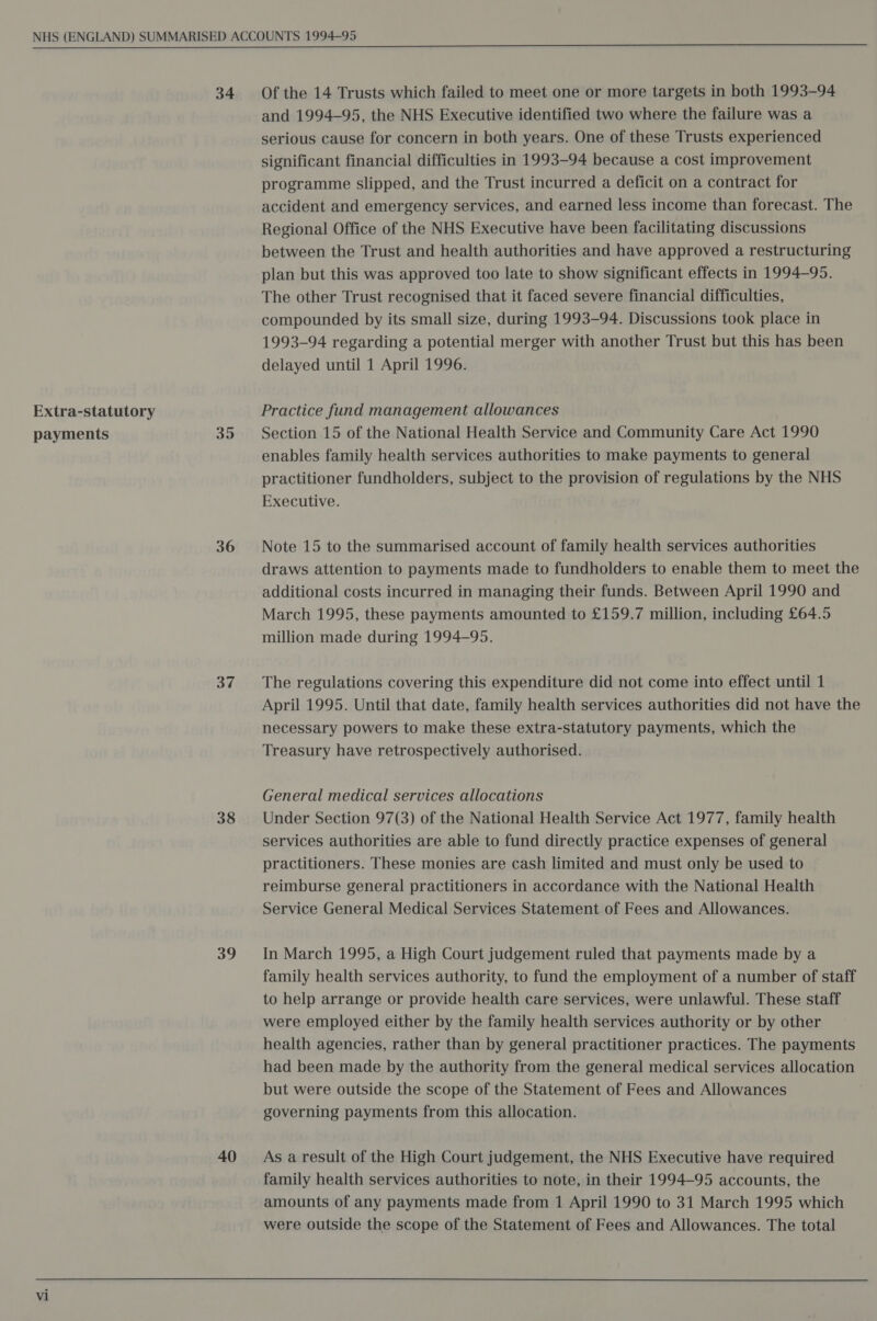 Extra-statutory payments 34 35 36 37 38 39 40 Of the 14 Trusts which failed to meet one or more targets in both 1993-94 and 1994-95, the NHS Executive identified two where the failure was a serious cause for concern in both years. One of these Trusts experienced significant financial difficulties in 1993-94 because a cost improvement programme slipped, and the Trust incurred a deficit on a contract for accident and emergency services, and earned less income than forecast. The Regional Office of the NHS Executive have been facilitating discussions between the Trust and health authorities and have approved a restructuring plan but this was approved too late to show significant effects in 1994-95. The other Trust recognised that it faced severe financial difficulties, compounded by its small size, during 1993-94. Discussions took place in 1993-94 regarding a potential merger with another Trust but this has been delayed until 1 April 1996. Practice fund management allowances Section 15 of the National Health Service and Community Care Act 1990 enables family health services authorities to make payments to general practitioner fundholders, subject to the provision of regulations by the NHS Executive. Note 15 to the summarised account of family health services authorities draws attention to payments made to fundholders to enable them to meet the additional costs incurred in managing their funds. Between April 1990 and March 1995, these payments amounted to £159.7 million, including £64.5 million made during 1994-95. The regulations covering this expenditure did not come into effect until 1 April 1995. Until that date, family health services authorities did not have the necessary powers to make these extra-statutory payments, which the Treasury have retrospectively authorised. General medical services allocations Under Section 97(3) of the National Health Service Act 1977, family health services authorities are able to fund directly practice expenses of general practitioners. These monies are cash limited and must only be used to reimburse general practitioners in accordance with the National Health Service General Medical Services Statement of Fees and Allowances. In March 1995, a High Court judgement ruled that payments made by a family health services authority, to fund the employment of a number of staff to help arrange or provide health care services, were unlawful. These staff were employed either by the family health services authority or by other health agencies, rather than by general practitioner practices. The payments had been made by the authority from the general medical services allocation but were outside the scope of the Statement of Fees and Allowances governing payments from this allocation. As a result of the High Court judgement, the NHS Executive have required family health services authorities to note, in their 1994-95 accounts, the amounts of any payments made from 1 April 1990 to 31 March 1995 which were outside the scope of the Statement of Fees and Allowances. The total