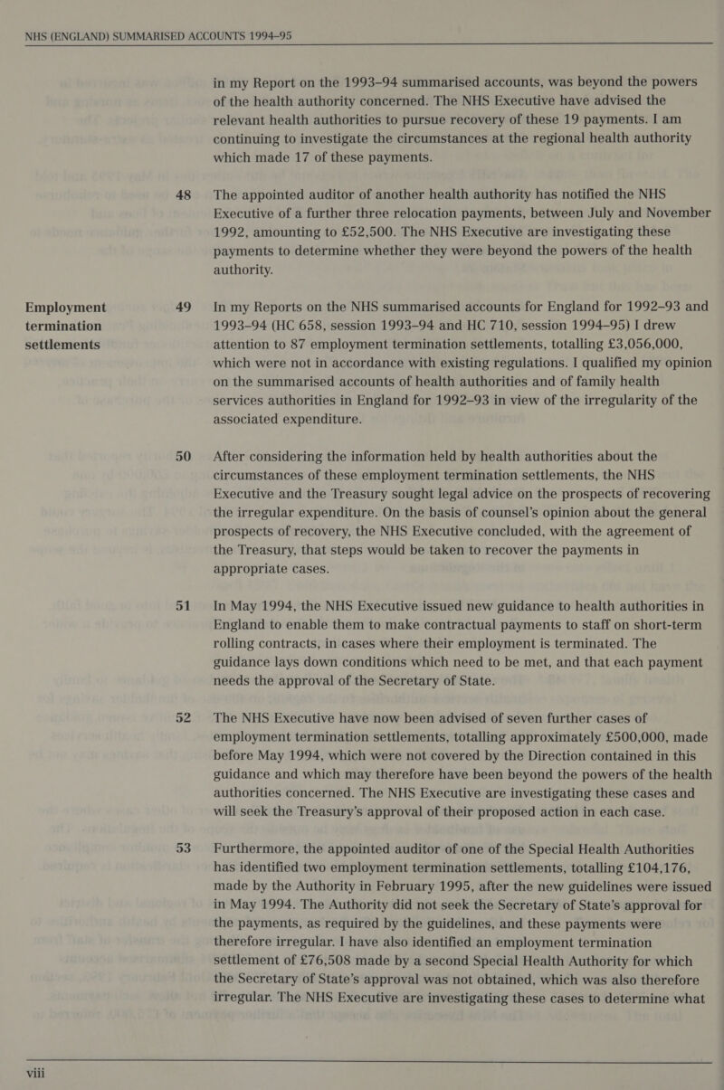 Employment termination settlements 48 50 51 52 53 in my Report on the 1993-94 summarised accounts, was beyond the powers of the health authority concerned. The NHS Executive have advised the relevant health authorities to pursue recovery of these 19 payments. I am continuing to investigate the circumstances at the regional health authority which made 17 of these payments. The appointed auditor of another health authority has notified the NHS Executive of a further three relocation payments, between July and November 1992, amounting to £52,500. The NHS Executive are investigating these payments to determine whether they were beyond the powers of the health authority. In my Reports on the NHS summarised accounts for England for 1992-93 and 1993-94 (HC 658, session 1993-94 and HC 710, session 1994-95) I drew attention to 87 employment termination settlements, totalling £3,056,000, which were not in accordance with existing regulations. I qualified my opinion on the summarised accounts of health authorities and of family health services authorities in England for 1992-93 in view of the irregularity of the associated expenditure. After considering the information held by health authorities about the circumstances of these employment termination settlements, the NHS Executive and the Treasury sought legal advice on the prospects of recovering the irregular expenditure. On the basis of counsel’s opinion about the general prospects of recovery, the NHS Executive concluded, with the agreement of the Treasury, that steps would be taken to recover the payments in appropriate cases. In May 1994, the NHS Executive issued new guidance to health authorities in England to enable them to make contractual payments to staff on short-term rolling contracts, in cases where their employment is terminated. The guidance lays down conditions which need to be met, and that each payment needs the approval of the Secretary of State. The NHS Executive have now been advised of seven further cases of employment termination settlements, totalling approximately £500,000, made before May 1994, which were not covered by the Direction contained in this guidance and which may therefore have been beyond the powers of the health authorities concerned. The NHS Executive are investigating these cases and will seek the Treasury’s approval of their proposed action in each case. Furthermore, the appointed auditor of one of the Special Health Authorities has identified two employment termination settlements, totalling £104,176, made by the Authority in February 1995, after the new guidelines were issued in May 1994. The Authority did not seek the Secretary of State’s approval for the payments, as required by the guidelines, and these payments were therefore irregular. I have also identified an employment termination settlement of £76,508 made by a second Special Health Authority for which the Secretary of State’s approval was not obtained, which was also therefore irregular. The NHS Executive are investigating these cases to determine what 