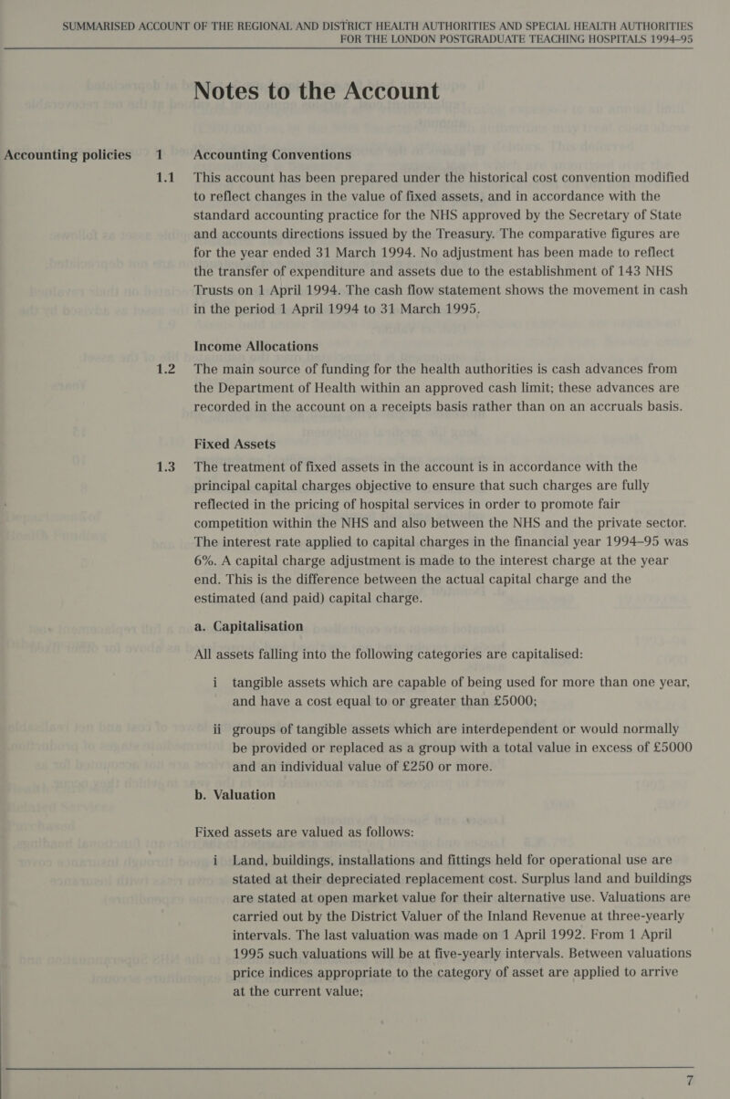  1.2 1.3 Notes to the Account This account has been prepared under the historical cost convention modified to reflect changes in the value of fixed assets, and in accordance with the standard accounting practice for the NHS approved by the Secretary of State and accounts directions issued by the Treasury. The comparative figures are for the year ended 31 March 1994. No adjustment has been made to reflect the transfer of expenditure and assets due to the establishment of 143 NHS Trusts on 1 April 1994. The cash flow statement shows the movement in cash in the period 1 April 1994 to 31 March 1995. Income Allocations The main source of funding for the health authorities is cash advances from the Department of Health within an approved cash limit; these advances are recorded in the account on a receipts basis rather than on an accruals basis. Fixed Assets The treatment of fixed assets in the account is in accordance with the principal capital charges objective to ensure that such charges are fully reflected in the pricing of hospital services in order to promote fair competition within the NHS and also between the NHS and the private sector. The interest rate applied to capital charges in the financial year 1994-95 was 6%. A capital charge adjustment is made to the interest charge at the year end. This is the difference between the actual capital charge and the estimated (and paid) capital charge. a. Capitalisation All assets falling into the following categories are capitalised: i tangible assets which are capable of being used for more than one year, and have a cost equal to or greater than £5000; ii groups of tangible assets which are interdependent or would normally be provided or replaced as a group with a total value in excess of £5000 and an individual value of £250 or more. b. Valuation Fixed assets are valued as follows: i Land, buildings, installations and fittings held for operational use are stated at their depreciated replacement cost. Surplus land and buildings are stated at open market value for their alternative use. Valuations are carried out by the District Valuer of the Inland Revenue at three-yearly intervals. The last valuation was made on 1 April 1992. From 1 April 1995 such valuations will be at five-yearly intervals. Between valuations price indices appropriate to the category of asset are applied to arrive at the current value;