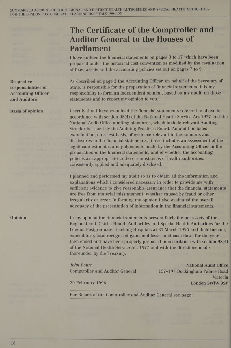 Respective responsibilities of Accounting Officer and Auditors Basis of opinion Opinion  18 The Certificate of the Comptroller and Auditor General to the Houses of Parliament I have audited the financial statements on pages 3 to 17 which have been prepared under the historical cost convention as modified by the revaluation of fixed assets and the accounting policies set out on pages 7 to 9. As described on page 2 the Accounting Officer, on behalf of the Secretary of State, is responsible for the preparation of financial statements. It is my responsibility to form an independent opinion, based on my audit, on those statements and to report my opinion to you. I certify that I have examined the financial statements referred to above in accordance with section 98(4) of the National Health Service Act 1977 and the National Audit Office auditing standards, which include relevant Auditing Standards issued by the Auditing Practices Board. An audit includes examination, on a test basis, of evidence relevant to the amounts and disclosures in the financial statements. It also includes an assessment of the significant estimates and judgements made by the Accounting Officer in the preparation of the financial statements, and of whether the accounting policies are appropriate to the circumstances of health authorities, consistently applied and adequately disclosed. © I planned and performed my audit so as to obtain all the information and explanations which I considered necessary in order to provide me with sufficient evidence to give reasonable assurance that the financial statements are free from material misstatement, whether caused by fraud or other irregularity or error. In forming my opinion I also evaluated the overall adequacy of the presentation of information in the financial statements. In my opinion the financial statements present fairly the net assets of the Regional and District Health Authorities and Special Health Authorities for the London Postgraduate Teaching Hospitals at 31 March 1995 and their income, expenditure, total recognised gains and losses and cash flows for the year | then ended and have been properly prepared in accordance with section 98(4) of the National Health Service Act 1977 and with the directions made thereunder by the Treasury. John Bourn National Audit Office _ Comptroller and Auditor General 157-197 Buckingham Palace Road — Victoria 29 February 1996 London SWIW 9SP For Report of the Comptroller and Auditor General see page i