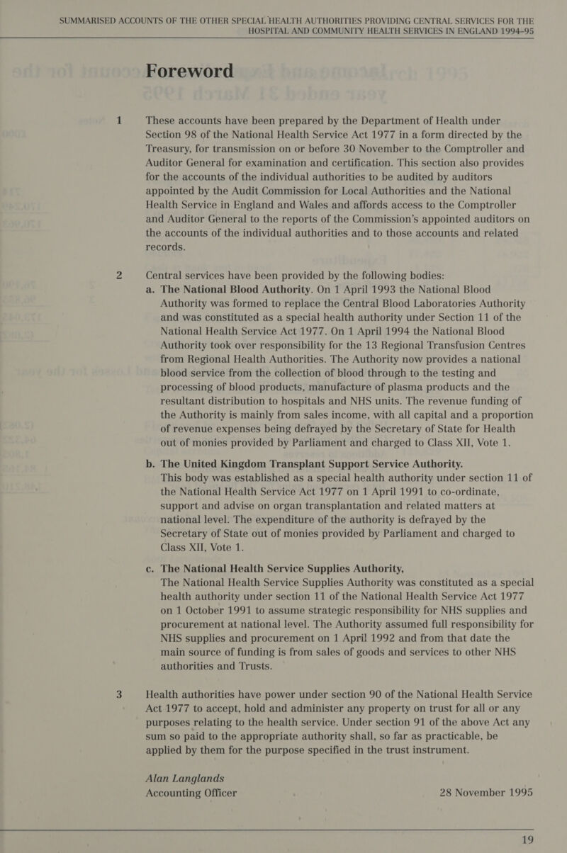 SUMMARISED ACCOUNTS OF THE OTHER SPECIAL HEALTH AUTHORITIES PROVIDING CENTRAL SERVICES FOR THE HOSPITAL AND COMMUNITY HEALTH SERVICES IN ENGLAND 1994-95 Foreword 1 These accounts have been prepared by the Department of Health under Section 98 of the National Health Service Act 1977 in a form directed by the Treasury, for transmission on or before 30 November to the Comptroller and Auditor General for examination and certification. This section also provides for the accounts of the individual authorities to be audited by auditors appointed by the Audit Commission for Local Authorities and the National Health Service in England and Wales and affords access to the Comptroller and Auditor General to the reports of the Commission’s appointed auditors on the accounts of the individual authorities and to those accounts and related records. 2 Central services have been provided by the following bodies: a. The National Blood Authority. On 1 April 1993 the National Blood Authority was formed to replace the Central Blood Laboratories Authority and was constituted as a special health authority under Section 11 of the National Health Service Act 1977. On 1 April 1994 the National Blood Authority took over responsibility for the 13 Regional Transfusion Centres from Regional Health Authorities. The Authority now provides a national blood service from the collection of blood through to the testing and processing of blood products, manufacture of plasma products and the resultant distribution to hospitals and NHS units. The revenue funding of the Authority is mainly from sales income, with all capital and a proportion of revenue expenses being defrayed by the Secretary of State for Health out of monies provided by Parliament and charged to Class XII, Vote 1. b. The United Kingdom Transplant Support Service Authority. This body was established as a special health authority under section 11 of the National Health Service Act 1977 on 1 April 1991 to co-ordinate, support and advise on organ transplantation and related matters at national level. The expenditure of the authority is defrayed by the Secretary of State out of monies provided by Parliament and charged to Class XII, Vote 1. c. The National Health Service Supplies Authority, The National Health Service Supplies Authority was constituted as a special health authority under section 11 of the National Health Service Act 1977 on 1 October 1991 to assume strategic responsibility for NHS supplies and procurement at national level. The Authority assumed full responsibility for NHS supplies and procurement on 1 Apri! 1992 and from that date the main source of funding is from sales of goods and services to other NHS authorities and Trusts. 3 Health authorities have power under section 90 of the National Health Service Act 1977 to accept, hold and administer any property on trust for all or any purposes relating to the health service. Under section 91 of the above Act any sum so paid to the appropriate authority shall, so far as practicable, be applied by them for the purpose specified in the trust instrument. Alan Langlands Accounting Officer 28 November 1995