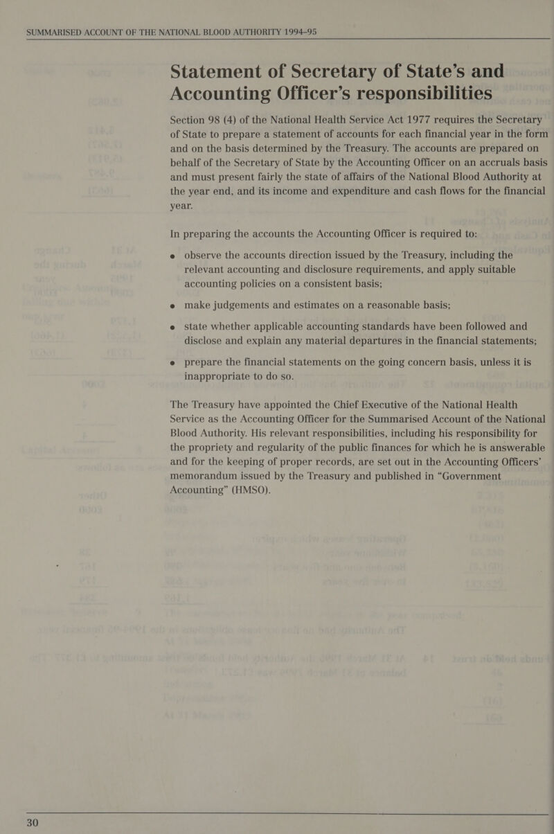 Statement of Secretary of State’s and Accounting Officer’s responsibilities Section 98 (4) of the National Health Service Act 1977 requires the Secretary of State to prepare a statement of accounts for each financial year in the form and on the basis determined by the Treasury. The accounts are prepared on behalf of the Secretary of State by the Accounting Officer on an accruals basis and must present fairly the state of affairs of the National Blood Authority at the year end, and its income and expenditure and cash flows for the financial year. In preparing the accounts the Accounting Officer is required to: e observe the accounts direction issued by the Treasury, including the relevant accounting and disclosure requirements, and apply suitable accounting policies on a consistent basis; e make judgements and estimates on a reasonable basis; e state whether applicable accounting standards have been followed and disclose and explain any material departures in the financial statements; e prepare the financial statements on the going concern basis, unless it is inappropriate to do so. The Treasury have appointed the Chief Executive of the National Health Service as the Accounting Officer for the Summarised Account of the National Blood Authority. His relevant responsibilities, including his responsibility for the propriety and regularity of the public finances for which he is answerable and for the keeping of proper records, are set out in the Accounting Officers’ memorandum issued by the Treasury and published in “Government Accounting” (HMSO). a