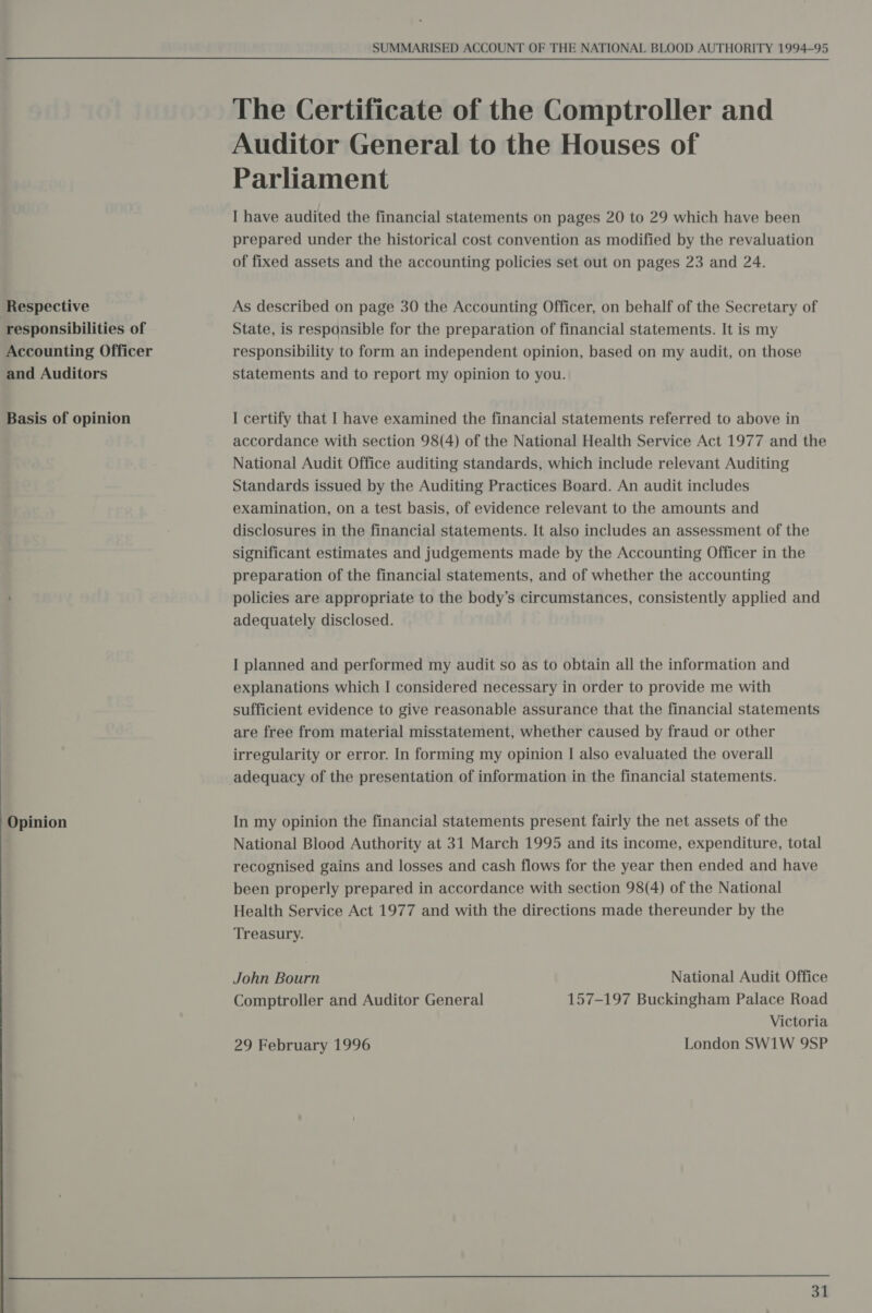  Respective : responsibilities of Accounting Officer and Auditors Basis of opinion Opinion SUMMARISED ACCOUNT OF THE NATIONAL BLOOD AUTHORITY 1994-95 The Certificate of the Comptroller and Auditor General to the Houses of Parliament I have audited the financial statements on pages 20 to 29 which have been prepared under the historical cost convention as modified by the revaluation of fixed assets and the accounting policies set out on pages 23 and 24. As described on page 30 the Accounting Officer, on behalf of the Secretary of State, is responsible for the preparation of financial statements. It is my responsibility to form an independent opinion, based on my audit, on those statements and to report my opinion to you. I certify that I have examined the financial statements referred to above in accordance with section 98(4) of the National Health Service Act 1977 and the National Audit Office auditing standards, which include relevant Auditing Standards issued by the Auditing Practices Board. An audit includes examination, on a test basis, of evidence relevant to the amounts and disclosures in the financial statements. It also includes an assessment of the significant estimates and judgements made by the Accounting Officer in the preparation of the financial statements, and of whether the accounting policies are appropriate to the body’s circumstances, consistently applied and adequately disclosed. I planned and performed my audit so as to obtain all the information and explanations which I considered necessary in order to provide me with sufficient evidence to give reasonable assurance that the financial statements are free from material misstatement, whether caused by fraud or other irregularity or error. In forming my opinion I also evaluated the overall adequacy of the presentation of information in the financial statements. In my opinion the financial statements present fairly the net assets of the National Blood Authority at 31 March 1995 and its income, expenditure, total recognised gains and losses and cash flows for the year then ended and have been properly prepared in accordance with section 98(4) of the National Health Service Act 1977 and with the directions made thereunder by the Treasury. John Bourn National Audit Office Comptroller and Auditor General 157-197 Buckingham Palace Road Victoria 29 February 1996 London SW1W 9SP |