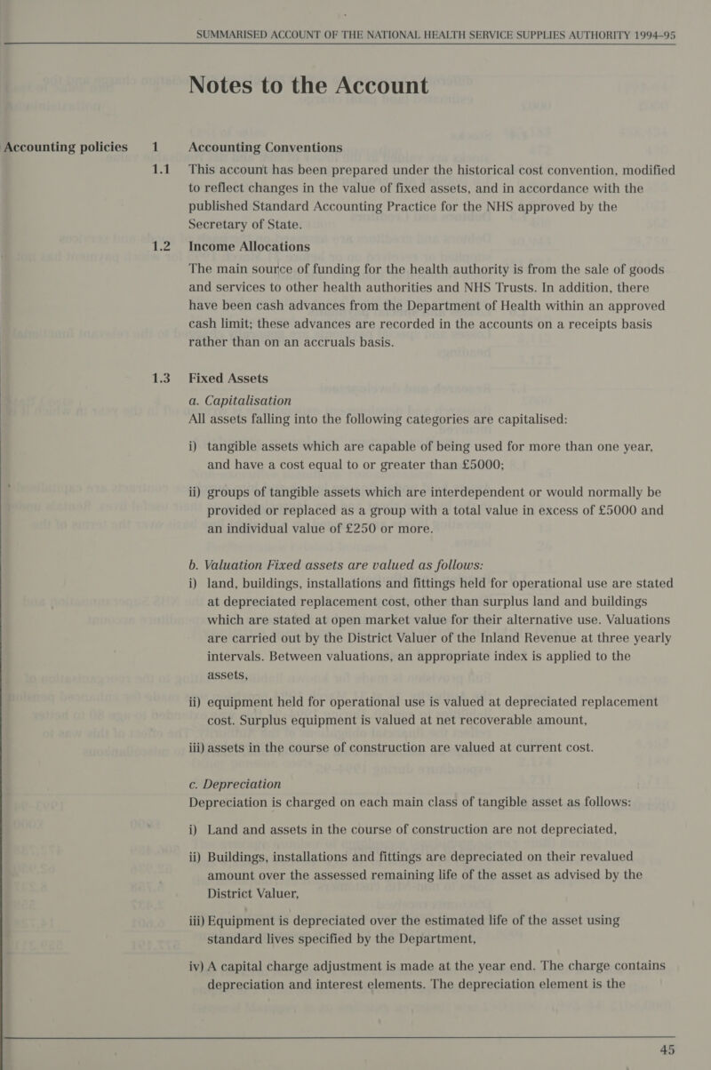 Accounting policies  i 1.3 SUMMARISED ACCOUNT OF THE NATIONAL HEALTH SERVICE SUPPLIES AUTHORITY 1994-95 Notes to the Account Accounting Conventions This account has been prepared under the historical cost convention, modified to reflect changes in the value of fixed assets, and in accordance with the published Standard Accounting Practice for the NHS approved by the Secretary of State. Income Allocations The main source of funding for the health authority is from the sale of goods and services to other health authorities and NHS Trusts. In addition, there have been cash advances from the Department of Health within an approved cash limit; these advances are recorded in the accounts on a receipts basis rather than on an accruals basis. Fixed Assets a. Capitalisation All assets falling into the following categories are capitalised: i) tangible assets which are capable of being used for more than one year, and have a cost equal to or greater than £5000; ii) groups of tangible assets which are interdependent or would normally be provided or replaced as a group with a total value in excess of £5000 and an individual value of £250 or more. b. Valuation Fixed assets are valued as follows: i) land, buildings, installations and fittings held for operational use are stated at depreciated replacement cost, other than surplus land and buildings which are stated at open market value for their alternative use. Valuations are carried out by the District Valuer of the Inland Revenue at three yearly intervals. Between valuations, an appropriate index is applied to the assets, ii) equipment held for operational use is valued at depreciated replacement cost. Surplus equipment is valued at net recoverable amount, iii) assets in the course of construction are valued at current cost. c. Depreciation Depreciation is charged on each main class of tangible asset as follows: i) Land and assets in the course of construction are not depreciated, ii) Buildings, installations and fittings are depreciated on their revalued amount over the assessed remaining life of the asset as advised by the District Valuer, iii) Equipment is depreciated over the estimated life of the asset using standard lives specified by the Department, iv) A capital charge adjustment is made at the year end. The charge contains depreciation and interest elements. The depreciation element is the