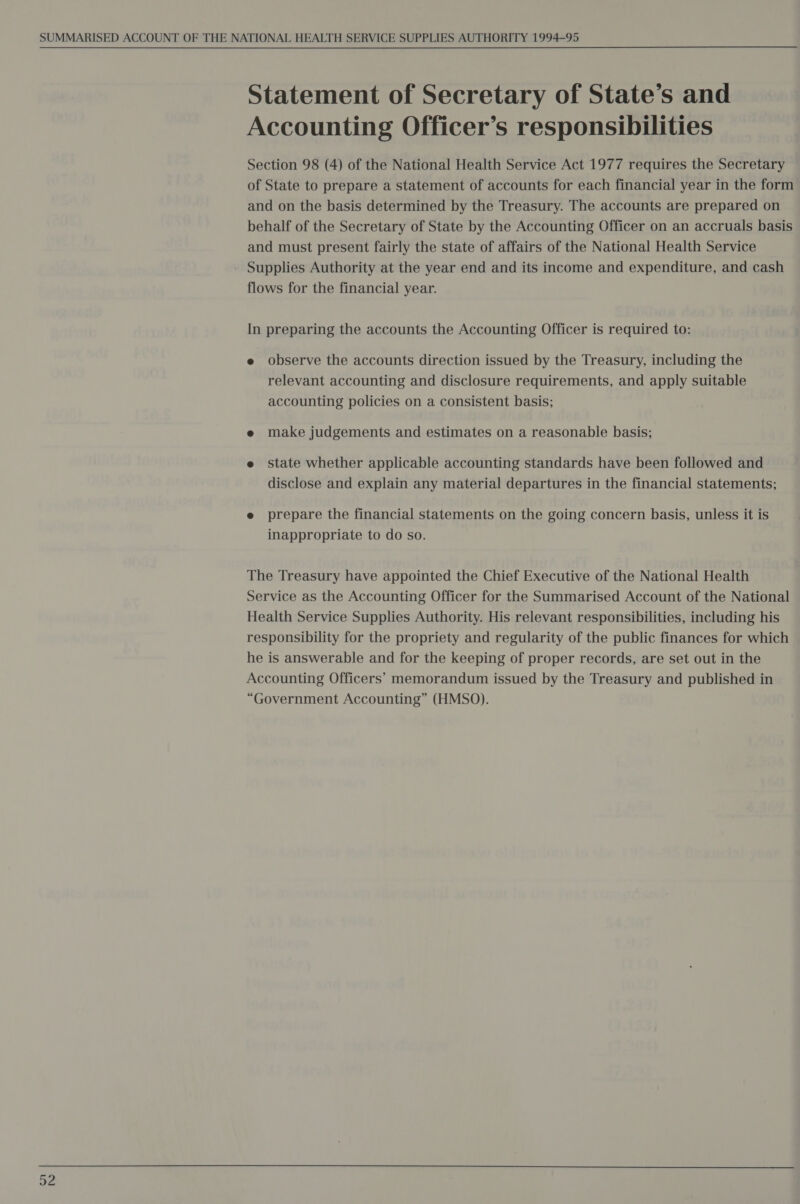 Statement of Secretary of State’s and Accounting Officer’s responsibilities Section 98 (4) of the National Health Service Act 1977 requires the Secretary of State to prepare a statement of accounts for each financial year in the form and on the basis determined by the Treasury. The accounts are prepared on behalf of the Secretary of State by the Accounting Officer on an accruals basis and must present fairly the state of affairs of the National Health Service - Supplies Authority at the year end and its income and expenditure, and cash flows for the financial year. In preparing the accounts the Accounting Officer is required to: e observe the accounts direction issued by the Treasury, including the relevant accounting and disclosure requirements, and apply suitable accounting policies on a consistent basis; e make judgements and estimates on a reasonable basis; e state whether applicable accounting standards have been followed and disclose and explain any material departures in the financial statements; e prepare the financial statements on the going concern basis, unless it is inappropriate to do so. The Treasury have appointed the Chief Executive of the National Health Service as the Accounting Officer for the Summarised Account of the National Health Service Supplies Authority. His relevant responsibilities, including his responsibility for the propriety and regularity of the public finances for which he is answerable and for the keeping of proper records, are set out in the Accounting Officers’ memorandum issued by the Treasury and published in “Government Accounting” (HMSO).